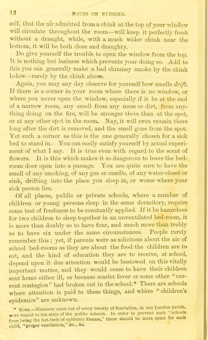 self, that the air admitted from a chink at the top of your window will circulate throughout the room—will keep it perfectly fresh without a draught, while, with a much wider chink near the bottom, it will be both close and draughty. Do give yourself the trouble to open the window from the top. It is nothing but laziness which prevents your doing so. Add to this you can generally make a bad chimney smoke by the chink below—rarely by the chink above. Again, you may any day observe for yourself how smells drift. If there is a corner in your room where there is no window, or where you never open the window, especially if it be at the end of a narrow room, any smell from any mess or dirt, from any- thing doing on the fire, will be stronger there than at the spot, or at any other spot in the room. Nay, it will even remain there long after the dirt is removed, and the smell gone from the spot. Yet such a corner as this is the one generally chosen for a sick bed to stand in. You can easily satisfy yourself by actual experi- ment of what I say. It is true even with regard to the scent of flowers. It is this which makes it so dangerous to leave the bed- room door open into a passage. You are quite sure to have the smell of any smoking, of any gas or candle, of any water-closet or sink, drifting into the place you sleep in, or worse where your sick person lies. Of all places, public or private schools, where a number of children or young persons sleep in the same dormitory, require some test of freshness to be constantly applied. If it be hazardous for two children to sleep together in an unventilated bed-room, it is more than doubly so to have four, and much more than trebly so to have six under the same circumstances. People rarely remember this ; yet, if parents were as solicitous about the air of school bed-rooms as they are about the food the children are to eat, and the kind of education they are to receive, at school, depend upon it due attention would be bestowed on this vitally important matter, and they would cease to have their children sent home either ill, or because scarlet fever or some other  cur- rent contagion had broken out in the school.* There are schools where attention is paid to these things, and where  children's epidemics are unknown. # -Note —Nineteen eases out of every twenty of Scarlatina, in one London parish, were traced to the state of the public schools. In order to prevent such schools from being the hot-beds of epidemic disease, there should he more space for each child, proper ventilation, &c, &c.