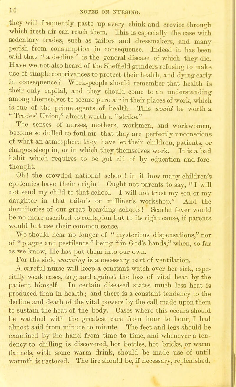 11 they will frequently paste up every chink and crevice through which fresh air can reach them. This is especially the case with sedentary trades, such as tailors and dressmakers, and many perish from consumption in consequence. Indeed it has been said that  a decline  is the general disease of which they die. Have we not also heard of the Sheffield grinders refusing to make use of simple contrivances to protect their health, and dying early in consequence ? Work-people should remember that health is their only capital, and they should come to an understanding among themselves to secure pure air in their places of work, which is one of the prime agents of health. This would be worth a  Trades' Union, almost worth a  strike. The senses of nurses, mothers, workmen, and workwomen, become so dulled to foul air that they are perfectly unconscious of what an atmosphere they have let their children, patients, or charges sleep in, or in which they themselves work. It is a bad habit which requires to be got rid of by education and fore- thought. Oh! the crowded national school! in it how many children's epidemics have their origin ! Ought not parents to say,  I will not send my child to that school. I will not trust my son or my daughter in that tailor's or milliner's workshop. And the dormitories of our great boarding schools! Scarlet fever would be no more ascribed to contagion but to its right cause, if parents would but use their common sense. We should hear no longer of  mysterious dispensations, nor of  plague and pestilence  being  in God's hands, when, so far as we know, He has put them into our own. For the sick, warming is a necessary part of ventilation. A careful nurse will keep a constant watch over her sick, espe- cially weak cases, to guard against the loss of vital heat by the patient himself. In certain diseased states much less heat is produced than in health; and there is a constant tendency to the decline and death of the vital powers by the call made upon them to sustain the heat of the body. Cases where this occurs should be watched with the greatest care from horn' to hour, I had almost said from minute to minute. The feet and legs should be examined by the hand from time to time, and whenever a ten- dency to chilling is discovered, hot bottles, hot bricks, or warm flannels, with some warm drink, should be made use of until warmth is restored. The fire should be, if necessary, replenished.