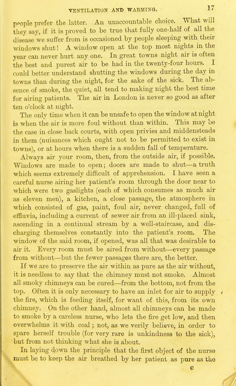 people prefer the latter. An unaccountable choice. What will they say, if it is proved to be true that fully one-half of all the disease we suffer from is occasioned by people sleeping with their windows shut! A window open at the top most nights in the year can never hurt any one. In great towns night air is often the best and purest air to be had in the twenty-four hours. I could better understand shutting the windows during the day in towns than during the night, for the sake of the sick. The ab- sence of smoke, the quiet, all tend to making night the best time for airing patients. The air in London is never so good as after ten o'clock at night. The only time when it can be unsafe to open the window at night is when the air is more foul without than within. This may be the case in close back courts, with open privies and middensteads in them (nuisances which ought not to be permitted to exist in towns), or at hours when there is a sudden fall of temperature. Always air your room, then, from the outside air, if possible. Windows are made to open; doors are made to shut—a truth which seems extremely difficult of apprehension. I have seen a careful nurse airing her patient's room through the door near to which were two gaslights (each of which consumes as much air as eleven men), a kitchen, a close passage, the atmosphere in which consisted of gas, paint, foul air, never changed, full of effluvia, including a current of sewer air from an ill-placed sink, ascending in a continual stream by a well-staircase, and dis- charging themselves constantly into the patient's room. The window of the said room, if opened, was all that was desirable to air it. Every room must be aired from without—every passage from without—but the fewer passages there are, the better. If we are to preserve the air within as pure as the air without, it is needless to say that the chimney must not smoke. Almost all smoky chimneys can be cured—from the bottom, not from the top. Often it is only necessary to have an inlet for air to supply < the fire, which is feeding itself, for want of this, from its own chimney. On the other hand, almost all chimneys can be made to smoke by a careless nurse, who lets the fire get low, and then overwhelms it with coal; not, as we verily believe, in order to spare herself trouble (for very rare is unkindness to the sick), but from not thinking what she is about. In laying down the principle that the first object of the nurse must be to keep the air breathed by her patient as pure as tho c