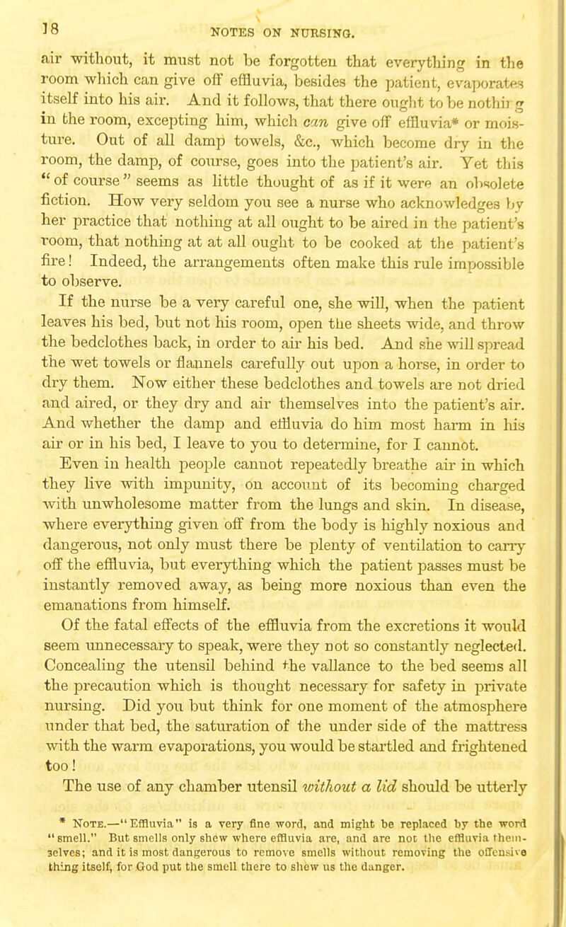 V8 air without, it must not be forgotten that everything in the room which can give off effluvia, besides the patient, evaporates itself into his air. And it follows, that there ought to be nothb g in the room, excepting him, which can give off effluvia* or mois- ture. Out of all damp towels, &c, which become dry in the room, the damp, of course, goes into the patient's air. Yet this  of course  seems as little thought of as if it were an obsolete fiction. How very seldom you see a nurse who acknowledges by her practice that nothing at all ought to be aired in the patient's room, that nothing at at all ought to be cooked at the patient's fire! Indeed, the arrangements often make this rule impossible to observe. If the nurse be a very careful one, she will, when the patient leaves his bed, but not his room, open the sheets wide, and throw the bedclothes back, in order to air his bed. And she will spread the wet towels or flannels carefully out upon a horse, in order to dry them. Now either these bedclothes and towels are not dried and aired, or they dry and air themselves into the patient's air. And whether the damp and effluvia do him most harm in his air or in his bed, I leave to you to determine, for I cannot. Even in health people cannot repeatedly breathe air in which they live with impunity, on account of its becoming charged with unwholesome matter from the lungs and skin. In disease, where everything given off from the body is highly noxious and dangerous, not only must there be plenty of ventilation to cany off the effluvia, but everything which the patient passes must be instantly removed away, as being more noxious than even the emanations from himself. Of the fatal effects of the effluvia from the excretions it would seem unnecessary to speak, were they not so constantly neglected. Concealing the utensil behind +he vallance to the bed seems all the precaution which is thought necessary for safety in private nursing. Did you but think for one moment of the atmosphere under that bed, the saturation of the under side of the mattress with the warm evaporations, you would be startled and frightened too! The use of any chamber utensil without a lid should be utterly * Note.—Effluvia is a very fine word, and might be replaced by the word  smell. But smells only shew where effluvia are, and are not the effluvia them- selves; and it is most dangerous to remove smells without removing the offensive thing itself, for God put the smell there to shew us the danger.