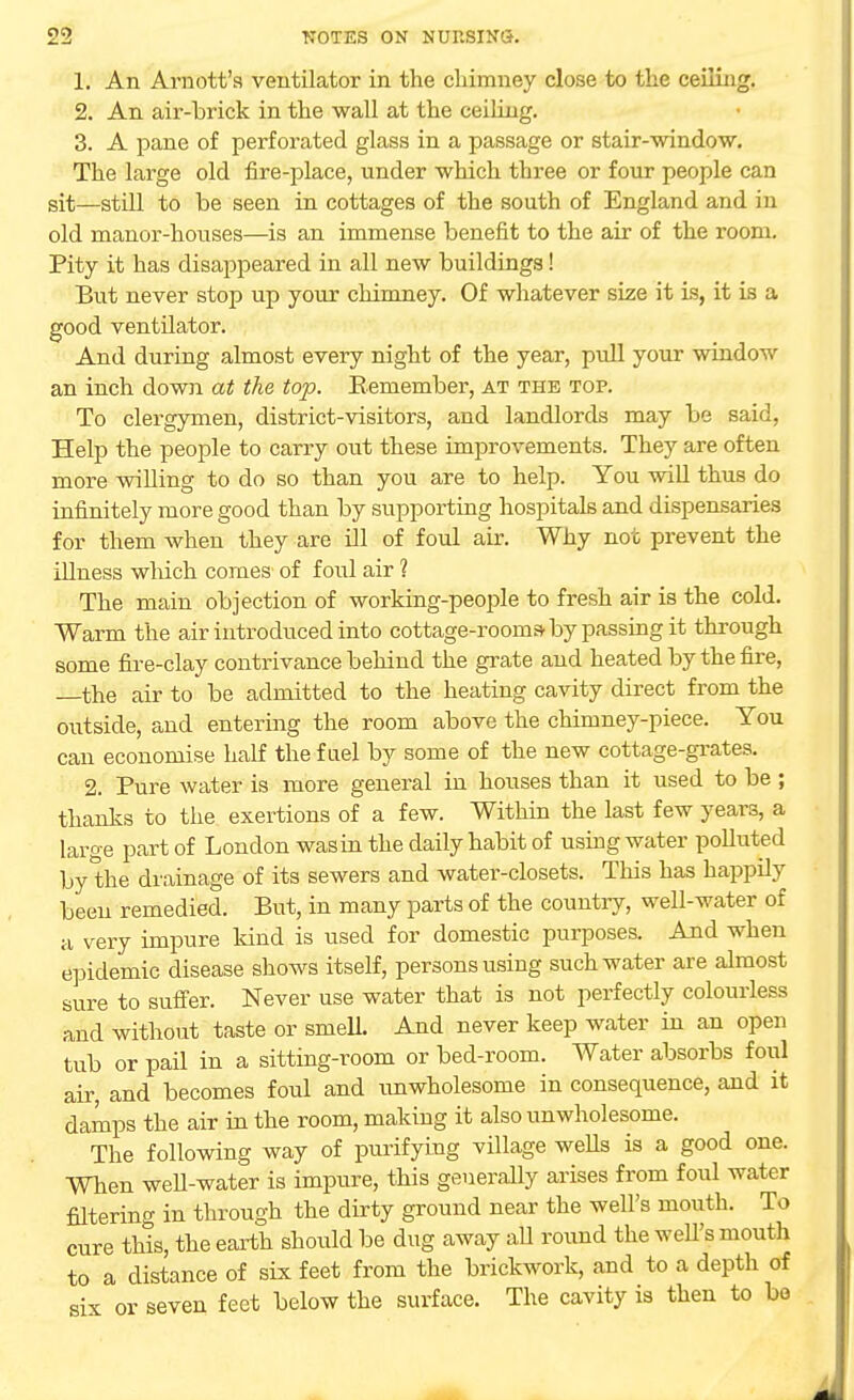1. An Arnott'a ventilator in the chimney close to the ceiling. 2. An air-brick in the wall at the ceiling. 3. A pane of perforated glass in a passage or stair-window. The large old fire-place, under which three or four people can sit—still to be seen in cottages of the south of England and in old manor-houses—is an immense benefit to the air of the room. Pity it has disappeared in all new buildings! But never stop up your chimney. Of whatever size it is, it is a good ventilator. And during almost every night of the year, pull your window an inch down at the top. Remember, at the top. To clergymen, district-visitors, and landlords may be said, Help the people to carry out these improvements. They are often more willing to do so than you are to help. You will thus do infinitely more good than by supporting hospitals and dispensaries for them when they are ill of foul air. Why not prevent the illness which comes of foul air 1 The main objection of working-people to fresh air is the cold. Warm the air introduced into cottage-rooms- by passing it through some fire-clay contrivance behind the grate and heated by the fire, —the air to be admitted to the heating cavity direct from the outside, and entering the room above the chimney-piece. You can economise half the fuel by some of the new cottage-grates. 2. Pure water is more general in houses than it used to be; thanks to the exertions of a few. Within the last few years, a large part of London was in the daily habit of using water polluted by the drainage of its sewers and water-closets. This has happily been remedied. But, in many parts of the country, well-water of a very impure land is used for domestic purposes. And when epidemic disease shows itself, persons using such water are almost sure to suffer. Never use water that is not perfectly colourless and without taste or smell And never keep water in an open tub or pail in a sitting-room or bed-room. Water absorbs foul air, and becomes foul and unwholesome in consequence, and it damps the air in the room, making it also unwholesome. The following way of purifying village wells is a good one. When well-water is impure, this generally arises from foul water filtering in through the dirty ground near the well's mouth. To cure this, the earth should be dug away all round the well's mouth to a distance of six feet from the brickwork, and to a depth of six or seven feet below the surface. The cavity is then to bo