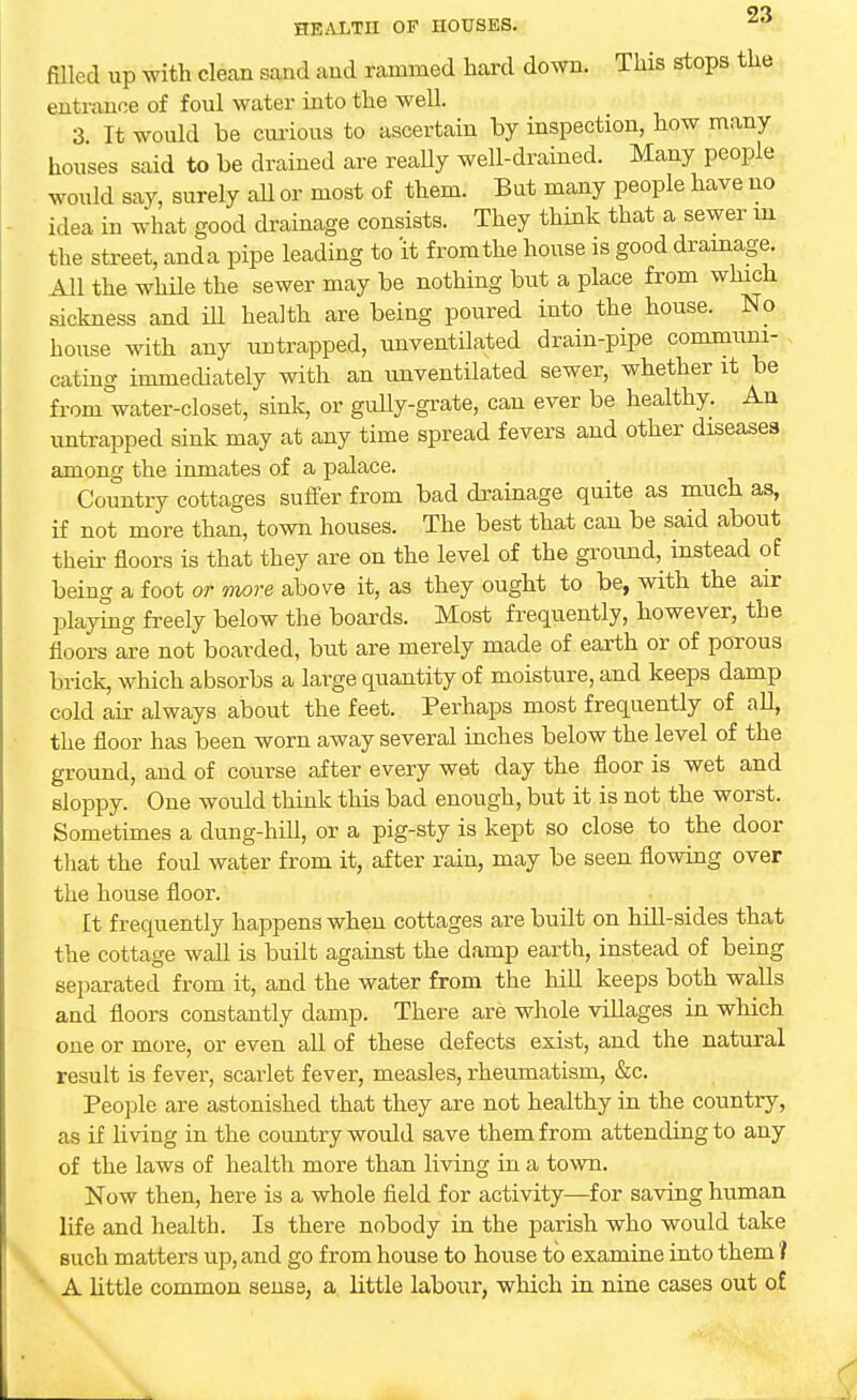filled up with clean sand and rammed hard down. This stops the entrance of foul water into the well. 3 It would be curious to ascertain by inspection, how many houses said to be drained are really well-drained. Many people would say, surely ail or most of them. Bnt many people have no idea in what good drainage consists. They think that a sewer m the street, anda pipe leading to 'it from the house is good drainage. All the while the sewer may be nothing but a place from which sickness and ill health are being poured into the house. No house with any untrapped, unventilated drain-pipe communi- cating immediately with an unventilated sewer, whether it be from water-closet, sink, or gully-grate, can ever be healthy. An untrapped sink may at any time spread fevers and other diseases among the inmates of a palace. Country cottages suffer from bad drainage quite as much as, if not more than, town houses. The best that can be said about their floors is that they are on the level of the ground, instead of being a foot or more above it, as they ought to be, with the air playing freely below the boards. Most frequently, however, the floors are not boarded, but are merely made of earth or of porous brick, which absorbs a large quantity of moisture, and keeps damp cold air always about the feet. Perhaps most frequently of all, the floor has been worn away several inches below the level of the ground, and of course after every wet day the floor is wet and sloppy. One would think this bad enough, but it is not the worst. Sometimes a dung-hill, or a pig-sty is kept so close to the door that the foul water from it, after rain, may be seen flowing over the house floor. It frequently happens when cottages are built on hill-sides that the cottage wall is built against the damp earth, instead of being separated from it, and the water from the hill keeps both walls and floors constantly damp. There are whole villages in which one or more, or even all of these defects exist, and the natural result is fever, scarlet fever, measles, rheumatism, &c. People are astonished that they are not healthy in the country, as if living in the country would save them from attending to any of the laws of health more than living in a town. Now then, here is a whole field for activity—for saving human life and health. Is there nobody in the parish who would take such matters up, and go from house to house to examine into them I  A little common sense, a little labour, which in nine cases out of