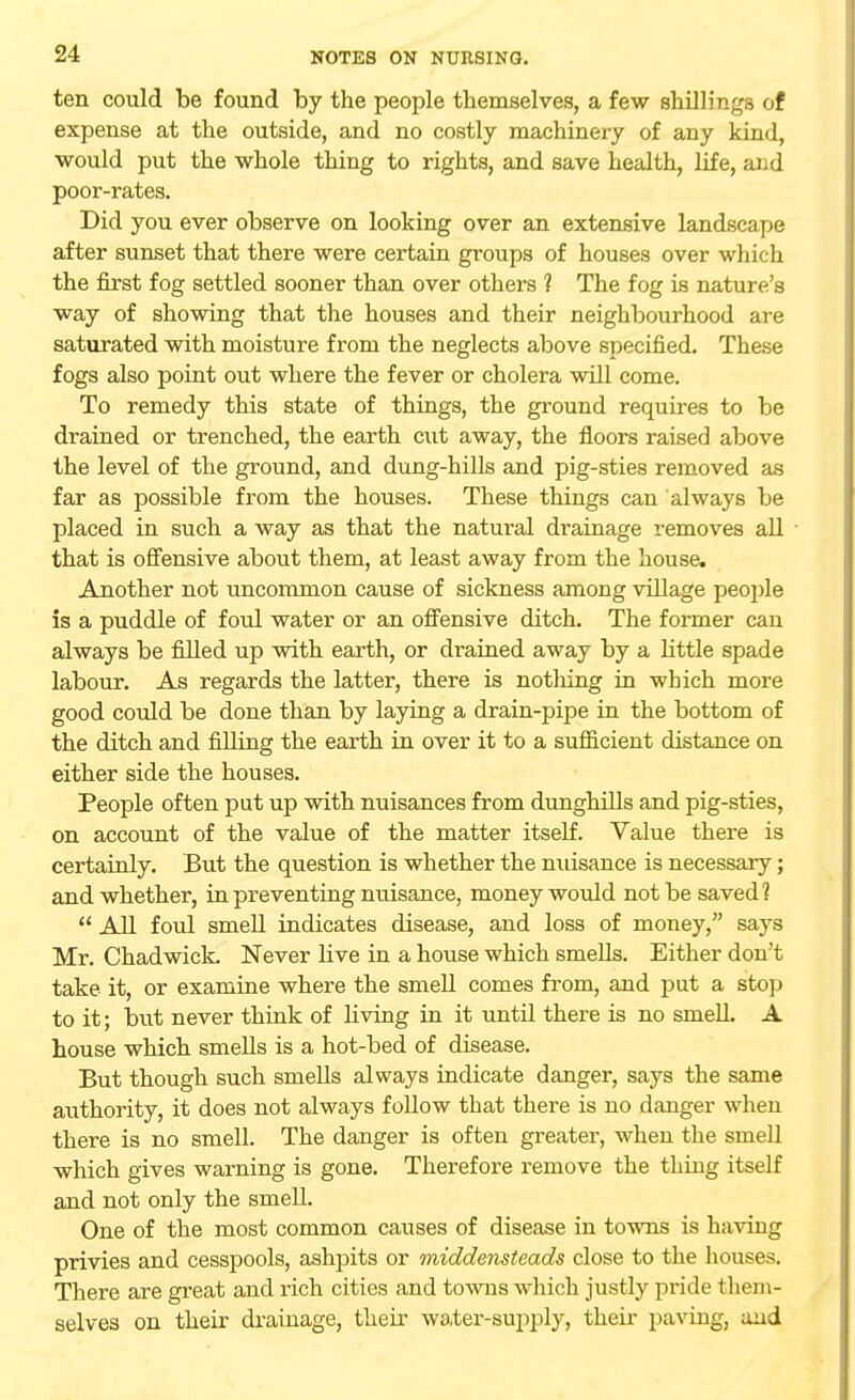 ten could be found by the people themselves, a few shillings of expense at the outside, and no costly machinery of any kind, would put the whole thing to rights, and save health, life, and poor-rates. Did you ever observe on looking over an extensive landscape after sunset that there were certain groups of houses over which the first fog settled sooner than over others ? The fog is nature's way of showing that the houses and their neighbourhood are saturated with moisture from the neglects above specified. These fogs also point out where the fever or cholera will come. To remedy this state of things, the ground requires to be drained or trenched, the earth cut away, the floors raised above the level of the ground, and dung-hills and pig-sties removed as far as possible from the houses. These things can always be placed in such a way as that the natural drainage removes all that is offensive about them, at least away from the house. Another not uncommon cause of sickness among village people is a puddle of foul water or an offensive ditch. The former can always be filled up with earth, or drained away by a little spade labour. As regards the latter, there is nothing in which more good could be done than by laying a drain-pipe in the bottom of the ditch and filling the earth in over it to a sufficient distance on either side the houses. People often put up with nuisances from dunghills and pig-sties, on account of the value of the matter itself. Value there is certainly. But the question is whether the nuisance is necessary; and whether, in preventing nuisance, money would not be saved ?  All foul smell indicates disease, and loss of money, says Mr. Chadwick. Never live in a house which smells. Either don't take it, or examine where the smell comes from, and put a stop to it; but never think of living in it until there is no smell. A house which smells is a hot-bed of disease. But though such smells always indicate danger, says the same authority, it does not always follow that there is no danger when there is no smell. The danger is often greater, when the smell which gives warning is gone. Therefore remove the thing itself and not only the smell. One of the most common causes of disease in towns is having privies and cesspools, ashpits or middensteads close to the houses. There are great and rich cities and towns which justly pride them- selves on their drainage, their water-supply, their paving, and