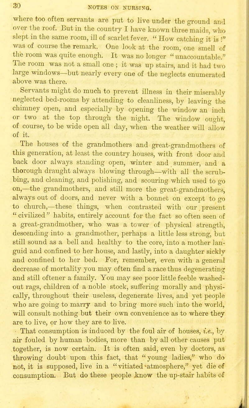 where too often servants are put to live under the ground and over the roof. But in the country I have known three maids, who slept in the same room, ill of scarlet fever.  How catching it is ! was of course the remark. One look at the room, one smell of the room was quite enough. It was no longer  unaccountable. The room was not a small one ; it was up stairs, and it had two large windows—but nearly every one of the neglects enumerated above was there. Servants might do much to prevent illness in their miserably neglected bed-rooms by attending to cleanliness, by leaving the chimney open, and especially by opening the window an inch or two at the top through the night. The window ought, of course, to be wide open all day, when the weather will allow of it. The houses of the grandmothers and great-grandmothers of this generation, at least the country houses, with front door and back door always standing open, winter and summer, and a thorough draught always blowing through—with all the scrub- bing, and cleaning, and polishing, and scouring which used to go on,—the grandmothers, and still more the great-grandmothers, always out of doors, and never with a bonnet on except to go to church,—these things, when contrasted with our present  civilized habits, entirely account for the fact so often seen of a great-grandmother, who was a tower of physical strength, descending into a grandmother, perhaps a little less strong, but still sound as a bell and healthy to the core, into a mother lan- guid and confined to her house, and lastly, into a daughter sickly and confined to her bed. For, remember, even with a general decrease of mortality you may often find a race thus degenerating and still oftener a family. You may see poor little feeble washed- out rags, children of a noble stock, suffering morally and physi- cally, throughout their useless, degenerate lives, and yet people who are going to marry and to bring more such into the world, will consult nothing but their own convenience as to where they are to live, or how they are to live. That consumption is induced by the foul air of houses, i.e., by air fouled by human bodies, more than by all other causes put together, is now certain. It is often said, even by doctors, as throwing doubt upon this fact, that  young ladies, who do not, it is supposed, live in a  vitiated -atmosphere, yet die of consumption. But do these people know the up-stair habits of