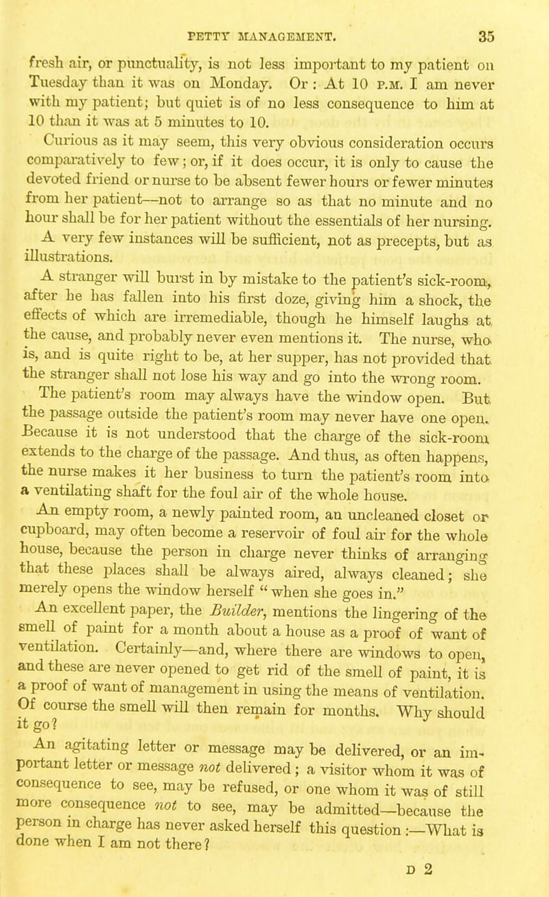 fresh air, or punctuality, is not less important to my patient on Tuesday than it was on Monday, Or : At 10 p.m. I am never with my patient; but quiet is of no less consequence to him at 10 than it was at 5 minutes to 10. Curious as it may seem, this very obvious consideration occui's comparatively to few; or, if it does occur, it is only to cause the devoted friend or nurse to be absent fewer hours or fewer minutes from her patient—not to arrange so as that no minute and no hour shall be for her patient without the essentials of her nursing. A very few instances will be sufficient, not as precepts, but as illustrations. A stranger will burst in by mistake to the patient's sick-room, after he has fallen into his first doze, giving him a shock, the effects of which are irremediable, though he himself laughs at, the cause, and probably never even mentions it. The nurse, who- is, and is quite right to be, at her supper, has not provided that, the stranger shall not lose his way and go into the wrong room. The patient's room may always have the window open. But the passage outside the patient's room may never have one open. Because it is not understood that the charge of the sick-room extends to the charge of the passage. And thus, as often happens, the nurse makes it her business to turn the patient's room into a ventilating shaft for the foul air of the whole house. An empty room, a newly painted room, an uncleaned closet or cupboard, may often become a reservoir of foul air for the whole house, because the person in charge never thinks of arranging that these places shall be always aired, always cleaned; she merely opens the window herself  when she goes in. An excellent paper, the Builder, mentions the lingering of the smell of paint for a month about a house as a proof of want of ventilation. Certainly—and, where there are windows to open, and these are never opened to get rid of the smell of paint, it is a proof of want of management in using the means of ventilation. Of course the smell will then remain for months. Why should it go? An agitating letter or message may be delivered, or an im- portant letter or message not delivered; a visitor whom it was of consequence to see, may be refused, or one whom it was of still more consequence not to see, may be admitted-because the person in charge has never asked herself this question :—What is done when I am not there ? D 2