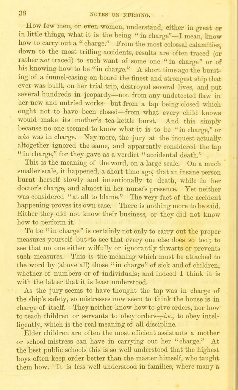 How few men, or even women, understand, either in great or in little things, what it is the being  in charge—I mean, know how to carry out a  charge. From the most colossal calamities, down to the most trifling accidents, results are often traced (or rather not traced) to such want of some one  in charge or of his knowing how to be in charge. A short time ago the burst- ing of a funnel-casing on board the finest and strongest ship that ever was built, on her trial trip, destroyed several lives, and put several hundreds in jeopardy—not from any undetected flaw in her new and untried works—but from a tap being closed which ought not to have been closed—from what every child knows would make its mother's tea-kettle burst. And this simply because no one seemed to know what it is to be in charge, or who was in charge. Nay more, the jury at the inquest actually altogether ignored the same, and apparently considered the tap  in charge, for they gave as a verdict  accidental death. This is the meaning of the word, on a large scale. On a much smaller scale, it happened, a short time ago, that an insane person burnt herself slowly and intentionally to death, while in her doctor's charge, and almost in her nurse's presence. Yet neither was considered  at all to blame. The very fact of the accident happening proves its own case. There is nothing more to be said. Either they did not know their business, or they did not know how to perform it. To be  in charge is certainly not only to cai'ry out the proper measures yourself but lo see that every one else does so too; to see that no one either wilfully or ignorantly thwarts or prevents such measures. This is the meaning which must be attached to the word by (above all) those in charge of sick and of children, whether of numbers or of individuals; and indeed I think it is with the latter that it is least understood. As the jury seems to have thought the tap was in charge of the ship's safety, so mistresses now seem to think the house is in charge of itself. They neither know how to give orders, nor how to teach children or servants to obey orders—i.e., to obey intel- ligently, which is the real meaning of all discipline. Elder children are often the most efficient assistants a mother or school-mistress can have in carrying out her charge. At the best public schools this is so well understood that the highest boys often keep order better than the master himself, who taught them how. It is less well understood in families, where mauy a