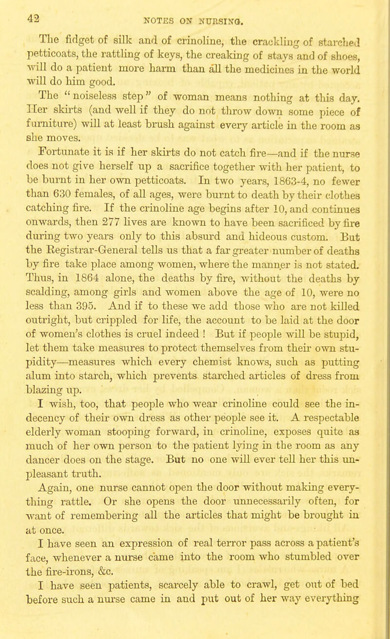 The fidget of silk and of crinoline, the crackling of starched petticoats, the rattling of keys, the creaking of stays and of shoes, a\ ill do a patient more harm than all the medicines in the world will do him good. The noiseless step of woman means nothing at this day. Her skirts (and well if they do not throw down some piece of furniture) will at least brush against every article in the room as she moves. Fortunate it is if her skirts do not catch fire—and if the nurse does not give herself np a sacrifice together with her patient, to be burnt in her own petticoats. In two years, 1863-4, no fewer than 630 females, of all ages, were burnt to death by their clothes catching fire. If the crinoline age begins after 10, and continues onwards, then 277 lives are known to have been sacrificed by fire during two years only to this absurd and hideous custom. But the Eegistrar-General tells us that a far greater number of deaths by fire take place among women, where the manner is not stated. Thus, in 1864 alone, the deaths by fire, without the deaths by scalding, among girls and women above the age of 10, were no less than 395. And if to these we add those who are not killed outright, but crippled for life, the account to be laid at the door of women's clothes is cruel indeed ! But if people will be stupid, let them take measures to protect themselves from their own stu- pidity—measures which every chemist knows, such as putting alum into starch, which prevents starched articles of dress from blazing up. I wish, too, that people who wear crinoline could see the in- decency of their own dress as other people see it. A respectable elderly woman stooping forward, in crinoline, exposes quite as much of her own person to the patient lying in the room as any dancer does on the stage. But no one will ever tell her this un- pleasant truth. Again, one nurse cannot open the door without making every- thing rattle. Or she opens the door unnecessarily often, for want of remembering all the articles that might be brought in at once. I have seen an expression of real terror pass across a patient's face, whenever a nurse came into the room who stumbled over the fire-irons, &c. I have seen patients, scarcely able to crawl, get out of bed before such a nurse came in and put out of her way everything