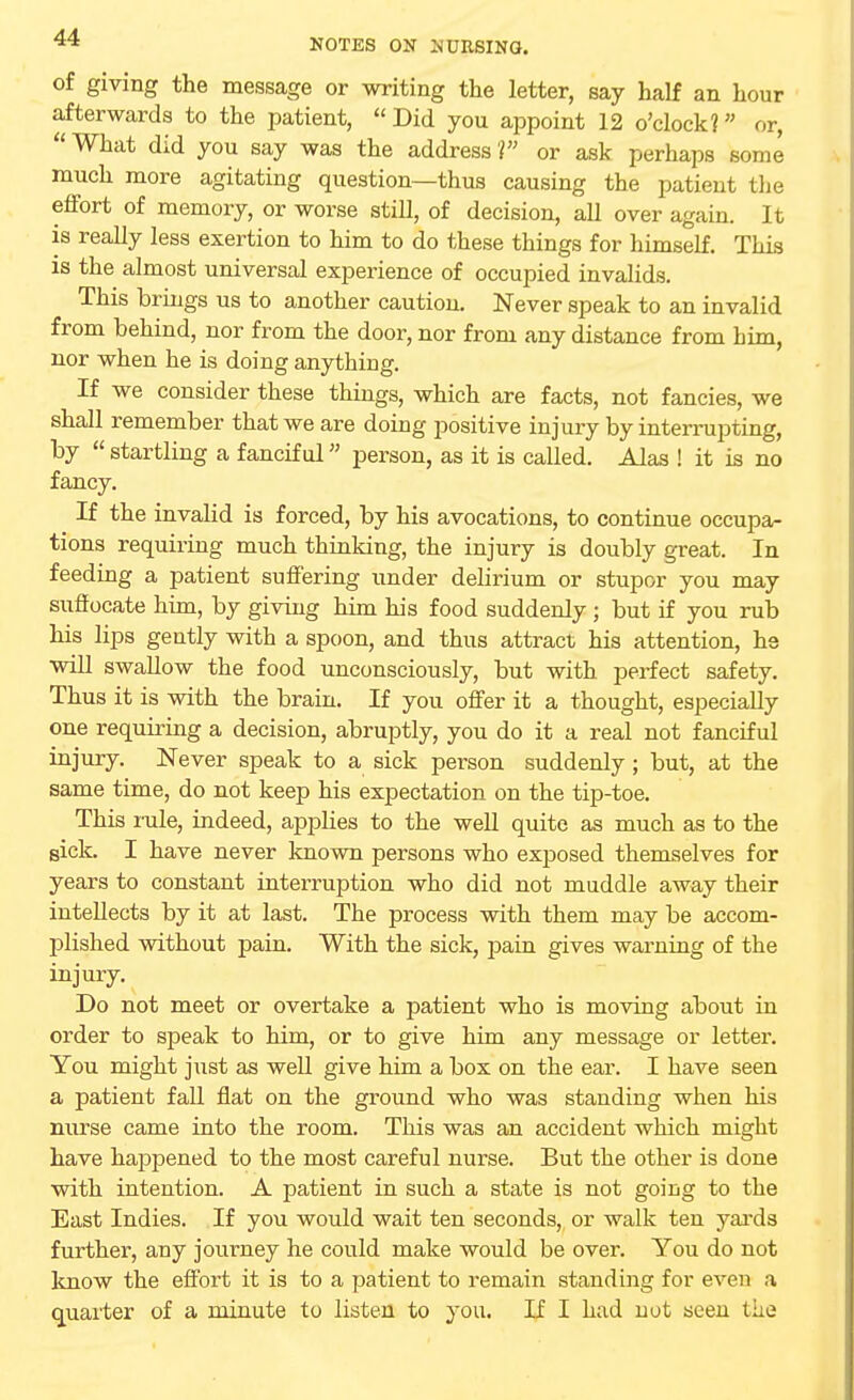 of giving the message or writing the letter, say half an hour afterwards to the patient, Did you appoint 12 o'clock? or,  What did you say was the address 1 or ask perhaps some much more agitating question—thus causing the patient the effort of memory, or worse still, of decision, all over again. It is really less exertion to him to do these things for himself. This is the almost universal experience of occupied invalids. This brings us to another caution. Never speak to an invalid from behind, nor from the door, nor from any distance from him, nor when he is doing anything. If we consider these things, which are facts, not fancies, we shall remember that we are doing positive injury by interrupting, by  startling a fanciful person, as it is called. Alas ! it is no fancy. If the invalid is forced, by his avocations, to continue occupa- tions requiring much thinking, the injury is doubly great. In feeding a patient suffering under delirium or stupor you may suffocate him, by giving him his food suddenly ; but if you rub his lips gently with a spoon, and thus attract his attention, he will swallow the food unconsciously, but with perfect safety. Thus it is with the brain. If you offer it a thought, especially one requiring a decision, abruptly, you do it a real not fanciful injury. Never speak to a sick person suddenly; but, at the same time, do not keep his expectation on the tip-toe. This rale, indeed, applies to the well quite as much as to the sick. I have never known persons who exposed themselves for years to constant interruption who did not muddle away their intellects by it at last. The process with them may be accom- plished without pain. With the sick, pain gives warning of the injury. Do not meet or overtake a patient who is moving about in order to speak to him, or to give him any message or letter. You might just as well give him a box on the ear. I have seen a patient fall flat on the ground who was standing when his nurse came into the room. This was an accident which might have hajDpened to the most careful nurse. But the other is done with intention. A patient in such a state is not going to the East Indies. If you would wait ten seconds, or walk ten yards further, any journey he could make would be over. You do not know the effort it is to a patient to remain standing for even a quarter of a minute to listen to you. If I had not seen the