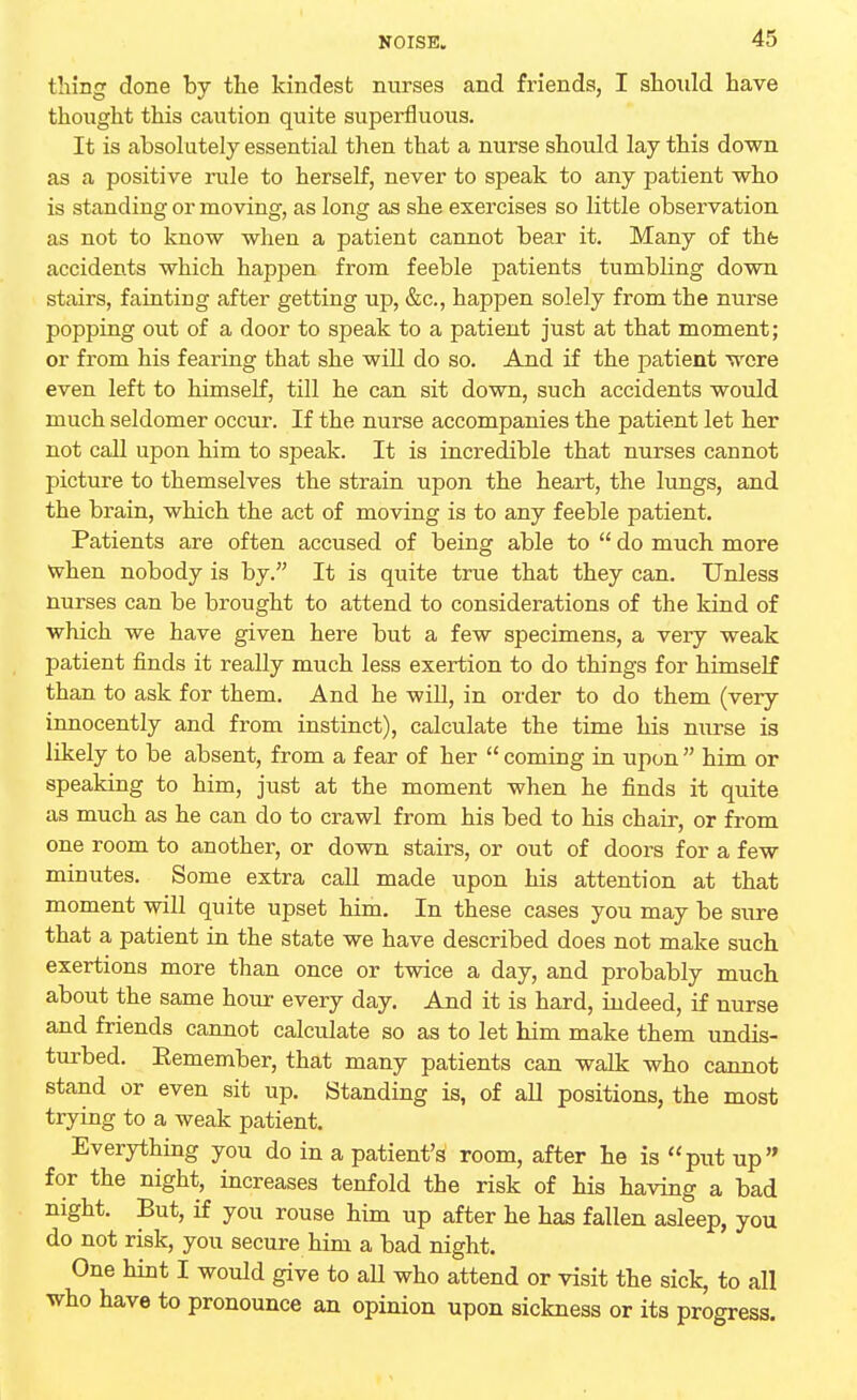 thing done by the kindest nurses and friends, I should have thought this caution quite superfluous. It is absolutely essential then that a nurse should lay this down as a positive rule to herself, never to speak to any patient who is standing or moving, as long as she exercises so little observation as not to know when a patient cannot bear it. Many of the accidents which happen from feeble patients tumbling down stairs, fainting after getting up, &c, happen solely from the nurse popping out of a door to speak to a patient just at that moment; or from his fearing that she will do so. And if the patient were even left to himself, till he can sit down, such accidents would much seldomer occur. If the nurse accompanies the patient let her not call upon him to speak. It is incredible that nurses cannot picture to themselves the strain upon the heart, the lungs, and the brain, which the act of moving is to any feeble patient. Patients are often accused of being able to  do much more when nobody is by. It is quite true that they can. Unless nurses can be brought to attend to considerations of the kind of which we have given here but a few specimens, a very weak patient finds it really much less exertion to do things for himself than to ask for them. And he will, in order to do them (very innocently and from instinct), calculate the time his nurse is likely to be absent, from a fear of her  coming in upon  him or speaking to him, just at the moment when he finds it quite as much as he can do to crawl from his bed to his chair, or from one room to another, or down stairs, or out of doors for a few minutes. Some extra call made upon his attention at that moment will quite upset him. In these cases you may be sure that a patient in the state we have described does not make such exertions more than once or twice a day, and probably much about the same hour every day. And it is hard, indeed, if nurse and friends cannot calculate so as to let him make them undis- turbed. Eemember, that many patients can walk who cannot stand or even sit up. Standing is, of all positions, the most trying to a weak patient. Everything you do in a patient's room, after he is put up for the night, increases tenfold the risk of his having a bad night. But, if you rouse him up after he has fallen asleep, you do not risk, you secure him a bad night. One hint I would give to aU who attend or visit the sick, to all who have to pronounce an opinion upon sickness or its progress.