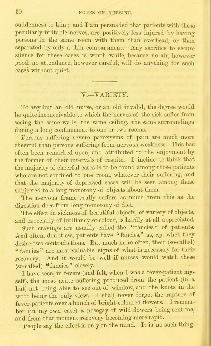 suddenness to him ; and I am persuaded that patients with these peculiarly irritable nerves, are positively less injured by having persons in the same room with them than overhead, or than separated by only a thin compartment. Any sacrifice to secure silence for these cases is worth while, because no air, however good, no attendance, however careful, will do anything for such cases without quiet. V.—VAEIETY. To any but an old nurse, or an old invalid, the degree would be quite inconceivable to which the nerves of the sick suffer from seeing the same walls, the same ceiling, the same surroundings during a long confinement to one or two rooms. Persons suffering severe paroxysms of pain are much more cheerful than persons suffering from nervous weakness. This has often been remarked upon, and attributed to the enjoyment by the former of their intervals of respite. I inchne to think that the majority of cheerful cases is to be found among those patients who are not confined to one room, whatever their suffering, and that the majority of depressed cases will be seen among those subjected to a long monotony of objects about them. The nervous frame really suffers as much from this as the digestion does from long monotony of diet. The effect in sickness of beautiful objects, of variety of objects, and especially of brilliancy of colour, is hardly at all appreciated. Such cravings are usually called the fancies of patients. And often, doubtless, patients have  fancies, as, e.g. when they desire two contradictions. But much more often, their (so-called)  fancies  are most valuable signs of what is necessary for their recovery. And it would be well if nurses would watch these (so-called) fancies closely. I have seen, in fevers (and felt, when I was a fever-patient my- self), the most acute suffering produced from the patient (in a hut) not being able to see out of window, and the knots in the wood being the only view. I shall never forget the rapture of fever-patients over a bunch of bright-coloured flowers. I remem- ber (in my own case) a nosegay of wild flowers being sent me, and from that moment recovery becoming more rapid. People say the effect is only on the mind. It is no such thing-