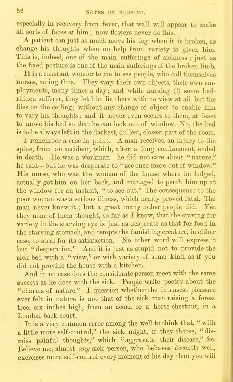 especially in recovery from fever, that wall will appear to make all sorts of faces at him; now flowers never do this. A patient can just as much move his leg when it is broken, as change his thoughts when no help from variety is given him. This is, indeed, one of the main sufferings of sickness ; just as the fixed posture is one of the main sufferings of the broken limb. It is a constant wonder to me to see people, who call themselves nurses, acting thus. They vary their own objects, their own em- ployments, many times a day; and while nursing (!) some bed- ridden sufferer, they let him lie there with no view at all but the flies on the ceiling; without any change of object to enable him to vary his thoughts; and it never even occurs to them, at least to move his bed so that he can look out of window. No, the bed is to be always left in the darkest, dullest, closest part of the room. I remember a case in point. A man received an injury to the spine, from an accident, which, after a long confinement, ended in death. He was a workman—he did not care about  nature, he said—but he was desperate to  see once more out of window. His nurse, who was the woman of the house where he lodged, actually got him on her back, and managed to perch him up at the window for an instant, to see out. The consequence to the poor woman was a serious illness, which nearly proved fatal. The man never knew it ; but a great many other people did. Yet they none of them thought, so far as I know, that the craving for variety in the starving eye is just as desperate as that for food in the starving stomach, and tempts the famishing creature, in either case, to steal for its satisfaction. No other word will express it but  desperation. And it is just as stupid not to provide the sick bed with a  view, or with variety of some kind, as if you did not provide the house with a kitchen. And in no case does the considerate person meet with the same success as he does with the sick. People write poetry about the  charms of nature. I question whether the intensest pleasure ever felt in nature is not that of the sick man raising a forest tree, six inches high, from an acorn or a horse-chestnut, in a London back-court. It is a very common error among the well to think that, with a little more self-control, the sick might, if they choose,  dis- miss painful thoughts, which aggravate their disease, &c. Believe me, almost any sick person, who behaves decently well, exercises more self-control every moment of his day than you will