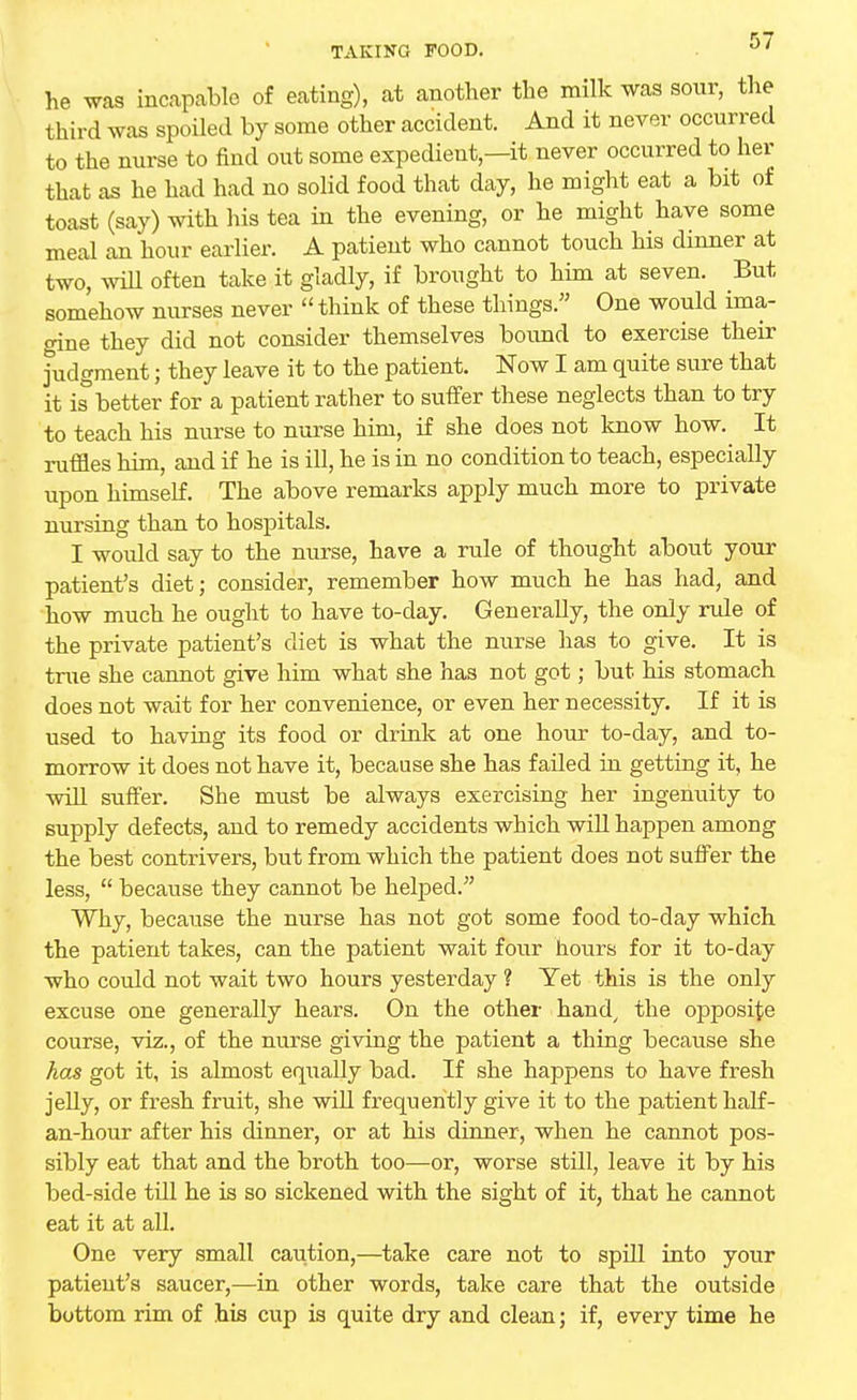 he was incapable of eating), at another the milk was sour, the third was spoiled by some other accident. And it never occurred to the nurse to find out some expedient,—it never occurred to her that as he had had no solid food that day, he might eat a bit of toast (say) with his tea in the evening, or he might have some meal an hour earlier. A patient who cannot touch his dinner at two, will often take it gladly, if brought to him at seven. But somehow nurses never  think of these things. One would ima- gine they did not consider themselves bound to exercise their judgment; they leave it to the patient. Now I am quite sure that it is better for a patient rather to suffer these neglects than to try to teach his nurse to nurse him, if she does not know how. It ruffles him, and if he is ill, he is in no condition to teach, especially upon himself. The above remarks apply much more to private nursing than to hospitals. I would say to the nurse, have a rule of thought about your patient's diet; consider, remember how much he has had, and how much he ought to have to-day. Generally, the only rule of the private patient's diet is what the nurse has to give. It is true she cannot give him what she has not got; but his stomach does not wait for her convenience, or even her necessity. If it is used to having its food or drink at one hour to-day, and to- morrow it does not have it, because she has failed in getting it, he will suffer. She must be always exercising her ingenuity to supply defects, and to remedy accidents which will happen among the best contrivers, but from which the patient does not suffer the less,  because they cannot be helped. Why, because the nurse has not got some food to-day which the patient takes, can the patient wait four hours for it to-day who could not wait two hours yesterday ? Yet this is the only excuse one generally hears. On the other hand/ the opposite course, viz., of the nurse giving the patient a thing because she has got it, is almost equally bad. If she happens to have fresh jelly, or fresh fruit, she will frequently give it to the patient half- an-hour after his dinner, or at his dinner, when he cannot pos- sibly eat that and the broth too—or, worse still, leave it by his bed-side tdl he is so sickened with the sight of it, that he cannot eat it at all. One very small caution,—take care not to spill into your patient's saucer,—in other words, take care that the outside bottom rim of his cup is quite dry and clean; if, every time he