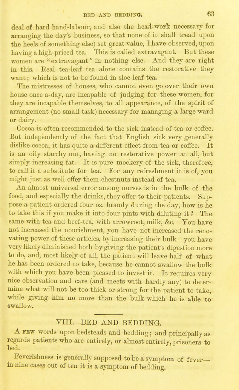 deal of hard hand-labour, and also the head-work necessary for arranging the day's business, so that none of it shall tread upon the heels of something else) set great value, T have observed, upon having a high-priced tea. This is called extravagant. But these women are extravagant in nothing else. And they are right in this. Eeal tea-leaf tea alone contains the restorative they want; which is not to be found in sloe-leaf tea. The mistresses of houses, who cannot even go over their own house once a-day, are incapable of judging for these women, for they are incapable themselves, to all appearance, of the spirit of arrangement (no small task) necessary for managing a large ward or dairy. Cocoa is often recommended to the sick instead of tea or coffee. But independently of the fact that English sick very generally dislike cocoa, it has quite a different effect from tea or coffee. It is an oily starchy nut, having no restorative power at all, but simply increasing fat. It is pure mockery of the sick, therefore, to call it a substitute for tea. For any refreshment it is of, you might just as well offer them chestnuts instead of tea. An almost universal error among nurses is in the bulk of the food, and especially the drinks, they offer to their patients. Sup- pose a patient ordered four oz. brandy during the day, how is he to take this if you make it into four pints with diluting it ? The same with tea and beef-tea, with arrowroot, milk, &c. You have not increased the nourishment, you have not increased the reno- vating power of these articles, by increasing their bulk—you have very likely diminished both by giving the patient's digestion more to do, and, most likely of all, the patient will leave half of what he has been ordered to take, because he cannot swallow the bulk with which you have been pleased to invest it. It requires very nice observation and care (and meets with hardly any) to deter- mine what will not be too thick or strong for the patient to take, while giving him no more than the bulk which he is able to swallow. VIII.—BED AND BEDDING. A few words upon bedsteads and bedding • and principally as regards patients who are entirely, or almost entirely, prisoners to bed. Feverishness is generally supposed to be a symptom of fever- in nine cases out of ten it is a symptom of bedding.