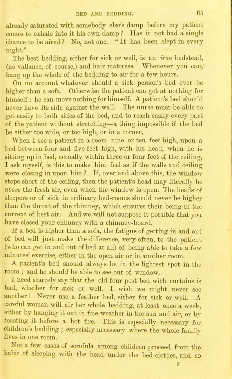 already saturated with somebody else's damp before my patient comes to exhale into it his own damp ? Has it not had a single chance to be aired ? No, not one.  It has been slept in every night. The best bedding, either for sick or well, is an iron bedstead, (no vallance, of course,) and hair mattress. Whenever you can, hang up the whole of the bedding to air for a few hours. On no account whatever should a sick person's bed ever be higher than a sofa. Otherwise the patient can get at nothing for himself : he can move nothing for himself. A patient's bed should never have its side against the wall. The nurse must be able to get easily to both sides of the bed, and to reach easily every part of the patient without stretching—a thing impossible if the bed be either too wide, or too high, or in a corner. When I see a patient in a room nine or ten feet high, upon a bed between four and five feet high, with his head, when he is sitting up in bed, actually within three or four feet of the ceiling, I ask myself, is this to make him feel as if the walls and ceiling were closing in upon him ? If, over and above this, the window stops short of the ceiling, then the patient's head may literally be above the fresh air, even when the window is open. The heads of sleepers or of sick in ordinary bed-rooms should never be higher than the throat of the chimney, which ensures their being in the current of best air. And we will not suppose it possible that you have closed your chimney with a chimney-board. If a bed is higher than a sofa, the fatigue of getting in and out of bed will just make the difference, very often, to the patient (who can get in and out of bed at all) of being able to take a f ew minutes' exercise, either in the open air or in another room. A patient's bed should always be in the lightest spot in the room ; and he should be able to see out of window. I need scarcely say that the old four-post bed with curtains is bad, whether for sick or well. I wish we might never see another! Never use a feather bed, either for sick or well. A careful woman will air her whole bedding, at least once a week, either by hanging it out in fine weather in the sun and air, or by toasting it before a hot fire. This is especially necessary for children's bedding ; especially necessary where the whole family lives in one room. Not a few cases of scrofula among children proceed from the habit of sleeping with the head under the bed-clothes, and so F