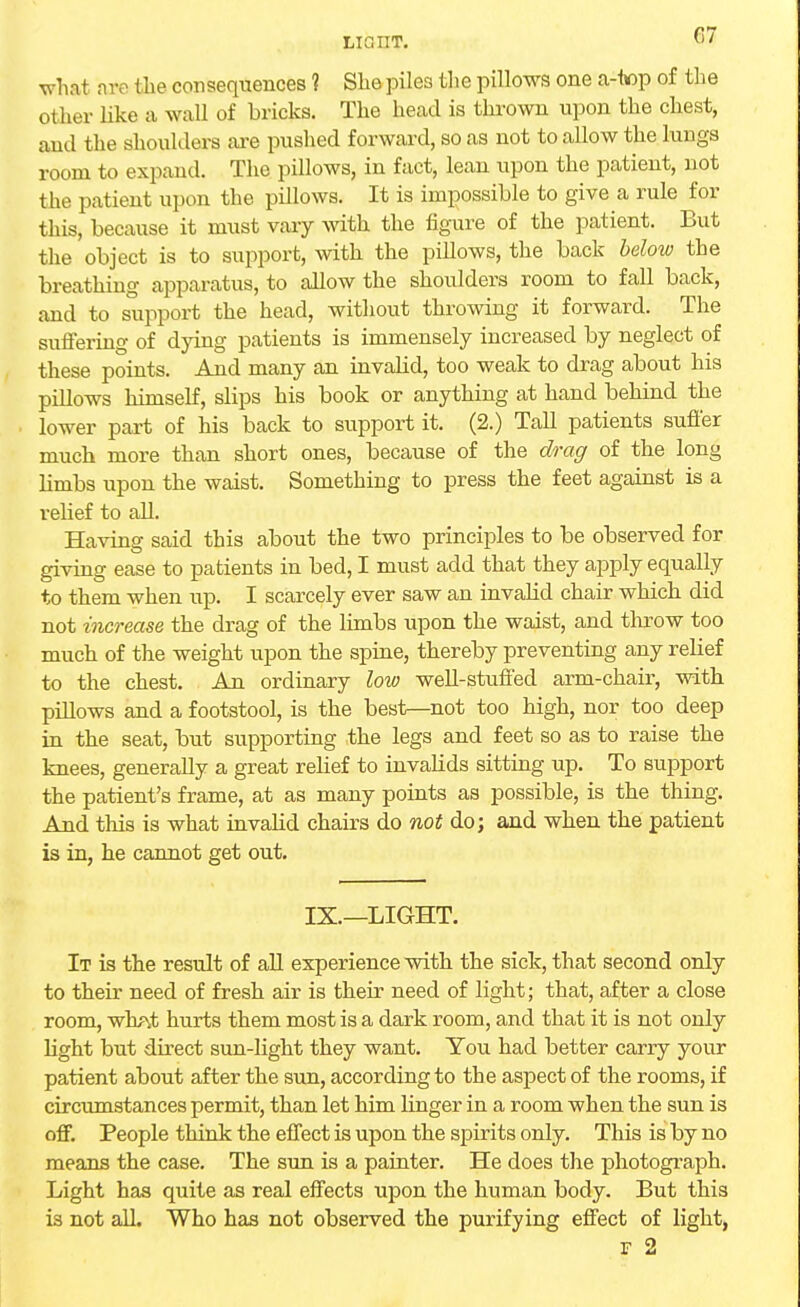 LIGHT. what are the consequences ? She piles the pillows one a-top of the other like a wall of bricks. The head is thrown upon the chest, and the shoulders are pushed forward, so as not to allow the lungs room to expand. The pillows, in fact, lean upon the patient, not the patient upon the pillows. It is impossible to give a rule for this, because it must vary with the figure of the patient. But the object is to support, with the pillows, the back below the breathing apparatus, to allow the shoulders room to fall back, and to support the head, without throwing it forward. The suffering of dying patients is immensely increased by neglect of these points. And many an invalid, too weak to drag about his pillows himself, slips his book or anything at hand behind the lower part of his back to support it. (2.) Tall patients suffer much more than short ones, because of the drag of the long limbs upon the waist. Something to press the feet against is a relief to all. Having said this about the two principles to be observed for giving ease to patients in bed, I must add that they apply equally to them when up. I scarcely ever saw an invalid chair which did not increase the drag of the limbs upon the waist, and throw too much of the weight upon the spine, thereby preventing any relief to the chest. An ordinary low well-stuffed arm-chair, with pillows and a footstool, is the best—not too high, nor too deep in the seat, but supporting the legs and feet so as to raise the knees, generally a great relief to invalids sitting up. To support the patient's frame, at as many points as possible, is the thing. And this is what invalid chairs do not do; and when the patient is in, he cannot get out. IX.—LIGHT. It is the result of all experience with the sick, that second only to their need of fresh air is their need of light; that, after a close room, wh?\t hurts them most is a dark room, and that it is not only light but direct sun-light they want. You had better carry your patient about after the sun, according to the aspect of the rooms, if circumstances permit, than let him linger in a room when the sun is off. People think the effect is upon the spirits only. This is by no means the case. The sun is a painter. He does the photograph. Light has quite as real effects upon the human body. But this is not all. Who has not observed the purifying effect of light, f 2