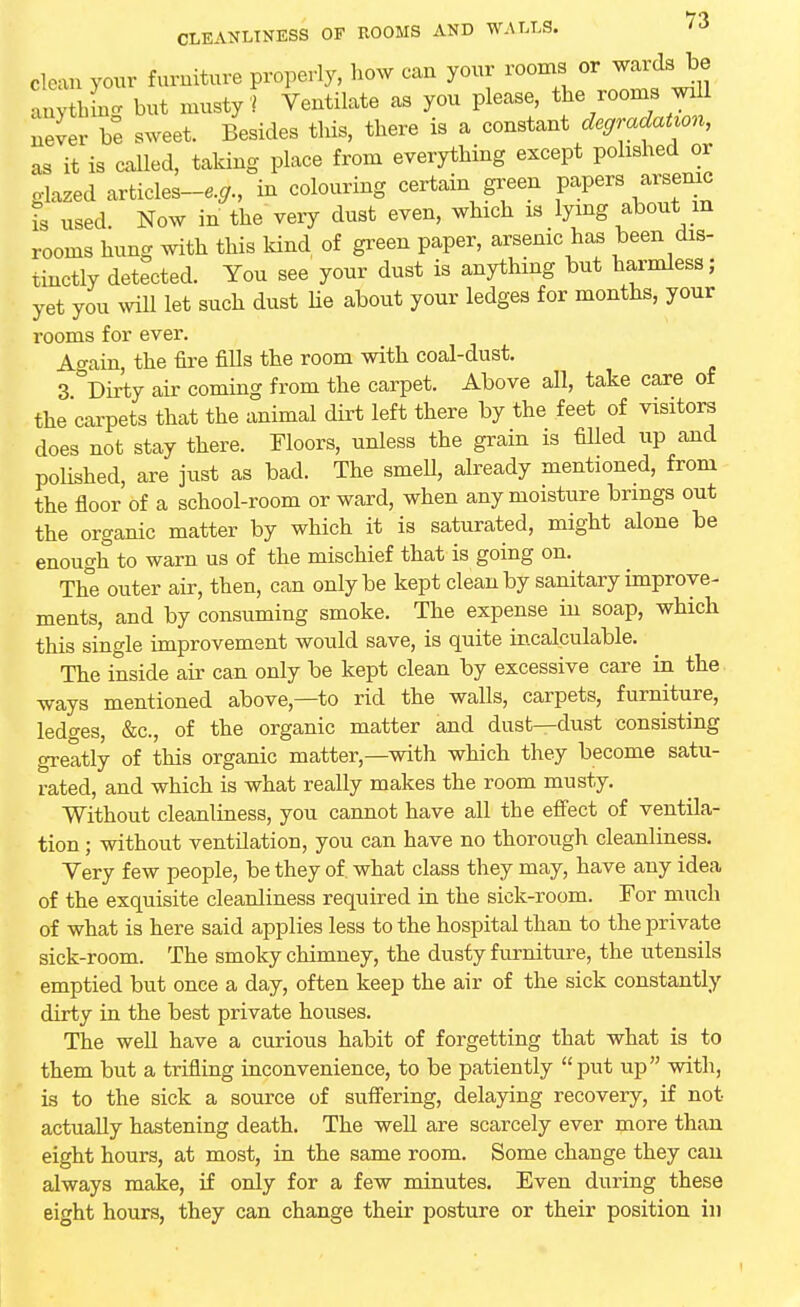 clean your furniture properly, how can your rooms or wards be WW but musty f Ventilate as you please, the rooms wdl never be sweet. Besides this, there is a constant degradation, as it is called, taking place from everything except polished or glazed articles-^., in colouring certain green papers arsenic is used. Now in the very dust even, which is lying about in rooms hung with this land of green paper, arsenic has been dis- tinctly detected. You see your dust is anything but harmless; yet you mil let such dust he about your ledges for months, your l-ooms for ever. Again, the fire fills the room with coal-dust. 3 Dirty air coming from the carpet. Above all, take care of the carpets that the animal dirt left there by the feet of visitors does not stay there. Floors, unless the grain is filled up and polished, are just as bad. The smell, already mentioned, from the floor of a school-room or ward, when any moisture brings out the organic matter by which it is saturated, might alone be enough to warn us of the mischief that is going on. The outer air, then, can only be kept clean by sanitary improve- ments, and by consuming smoke. The expense hi soap, which this single improvement would save, is quite incalculable. The inside air can only be kept clean by excessive care in the ways mentioned above,—to rid the walls, carpets, furniture, ledges, &c, of the organic matter and dust—dust consisting greatly of this organic matter,—with which they become satu- rated, and which is what really makes the room musty. Without cleanliness, you cannot have all the effect of ventila- tion ; without ventilation, you can have no thorough cleanliness. Yery few people, be they of. what class they may, have any idea of the exquisite cleanliness required in the sick-room. For much of what is here said applies less to the hospital than to the private sick-room. The smoky chimney, the dusty furniture, the utensils emptied but once a day, often keep the air of the sick constantly dirty in the best private houses. The well have a curious habit of forgetting that what is to them but a trifling inconvenience, to be patiently put up with, is to the sick a source of suffering, delaying recovery, if not actually hastening death. The well are scarcely ever more than eight hours, at most, in the same room. Some change they can always make, if only for a few minutes. Even during these eight hours, they can change their posture or their position in