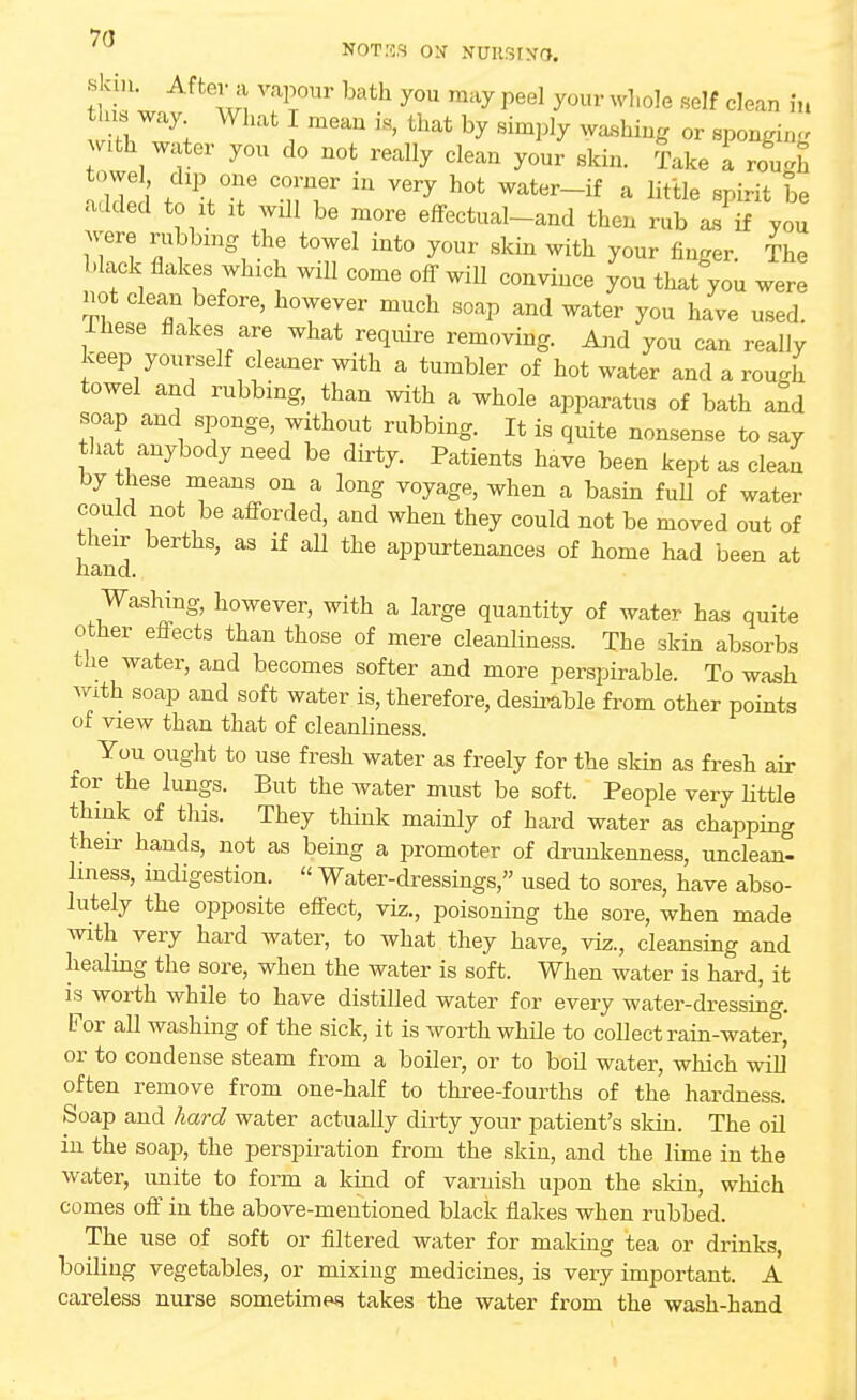 7(1 NOTES ON NUIISINO. •skin. After a vapour bath you may peel your whole self clean in n4W:y; ^ meaU * Uiat by ^7 ***** or sponging with water you do not really clean your skin. Take a roU f1 >T 'nT ^ ^ h0t Water~if a litlle P^t ^ added to it it will be more effectual-and then rub as if you were rubbing the towel into your skin with your finger. The black flakes which will come off will convince you that you were not clean before, however much soap and water you have used, lhese flakes are what require removing. And you can really keep yourself cleaner with a tumbler of hot water and a rough towel and rubbing, than with a whole apparatus of bath and soap and sponge, without rubbing. It is quite nonsense to say that anybody need be dirty. Patients have been kept as clean by these means on a long voyage, when a basin full of water could not be afforded, and when they could not be moved out of their berths, as if all the appurtenances of home had been at hand. Washing, however, with a large quantity of water has quite other effects than those of mere cleanliness. The skin absorbs the water, and becomes softer and more perspirable. To wash with soap and soft water is, therefore, desirable from other points of view than that of cleanliness. ^ You ought to use fresh water as freely for the skin as fresh air tor the lungs. But the water must be soft. People very little think of this. They think mainly of hard water as chapping their hands, not as being a promoter of drunkenness, unclean- liness, indigestion. « Water-dressings, used to sores, have abso- lutely the opposite effect, viz., poisoning the sore, when made with very hard water, to what they have, viz., cleansing and healing the sore, when the water is soft. When water is hard, it is worth while to have distilled water for every water-dressing. For all washing of the sick, it is worth while to collect rain-water, or to condense steam from a boiler, or to boil water, which will often remove from one-half to three-fourths of the hardness. Soap and hard water actually dirty your patient's skin. The oil in the soap, the perspiration from the skin, and the lime in the water, unite to form a kind of varnish upon the skin, which comes off in the above-mentioned black flakes when rubbed. The use of soft or filtered water for making tea or drinks, boibng vegetables, or mixing medicines, is very important. A careless nurse sometime*? takes the water from the wash-hand