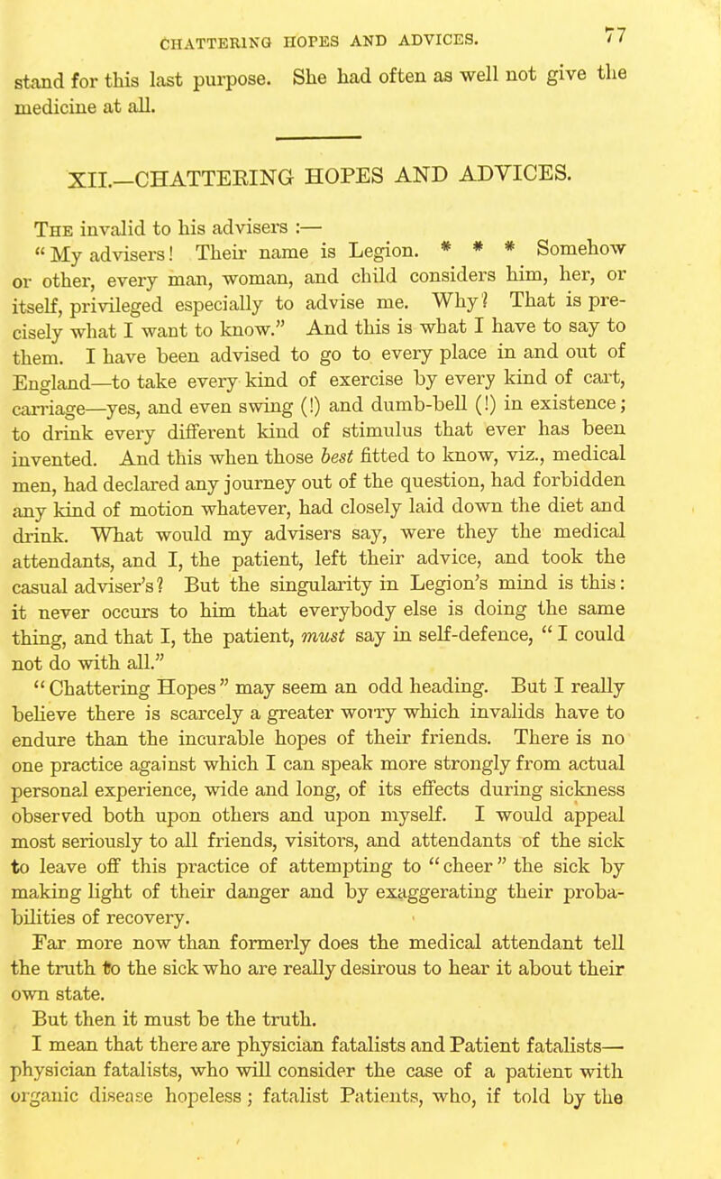 stand for this last purpose. She had often as well not give the medicine at all. 'XII.—CHATTERING HOPES AND ADVICES. The invalid to his advisers :—  My advisers! Their name is Legion. * * * Somehow or other, every man, woman, and child considers him, her, or itself, privileged especially to advise me. Why? That is pre- cisely what I want to know. And this is what I have to say to them. I have been advised to go to every place in and out of England—to take every kind of exercise by every kind of cart, carriage—yes, and even swing (!) and dumb-bell (!) in existence; to drink every different kind of stimulus that ever has been invented. And this when those best fitted to know, viz., medical men, had declared any journey out of the question, had forbidden any kind of motion whatever, had closely laid down the diet and drink. What would my advisers say, were they the medical attendants, and I, the patient, left their advice, and took the casual adviser's? But the singularity in Legion's mind is this: it never occurs to him that everybody else is doing the same thing, and that I, the patient, must say in self-defence,  I could not do with all. Chattering Hopes may seem an odd heading. But I really believe there is scarcely a greater worry which invalids have to endure than the incurable hopes of their friends. There is no one practice against which I can speak more strongly from actual personal experience, wide and long, of its effects during sickness observed both upon others and upon myself. I would appeal most seriously to all friends, visitors, and attendants of the sick to leave off this pi-actice of attempting to  cheer the sick by making light of their danger and by exaggerating their proba- bilities of recovery. Far more now than formerly does the medical attendant tell the truth to the sick who are really desirous to hear it about their own state. But then it must be the truth. I mean that there are physician fatalists and Patient fatalists— physician fatalists, who will consider the case of a patient with organic disease hopeless; fatalist Patients, who, if told by the