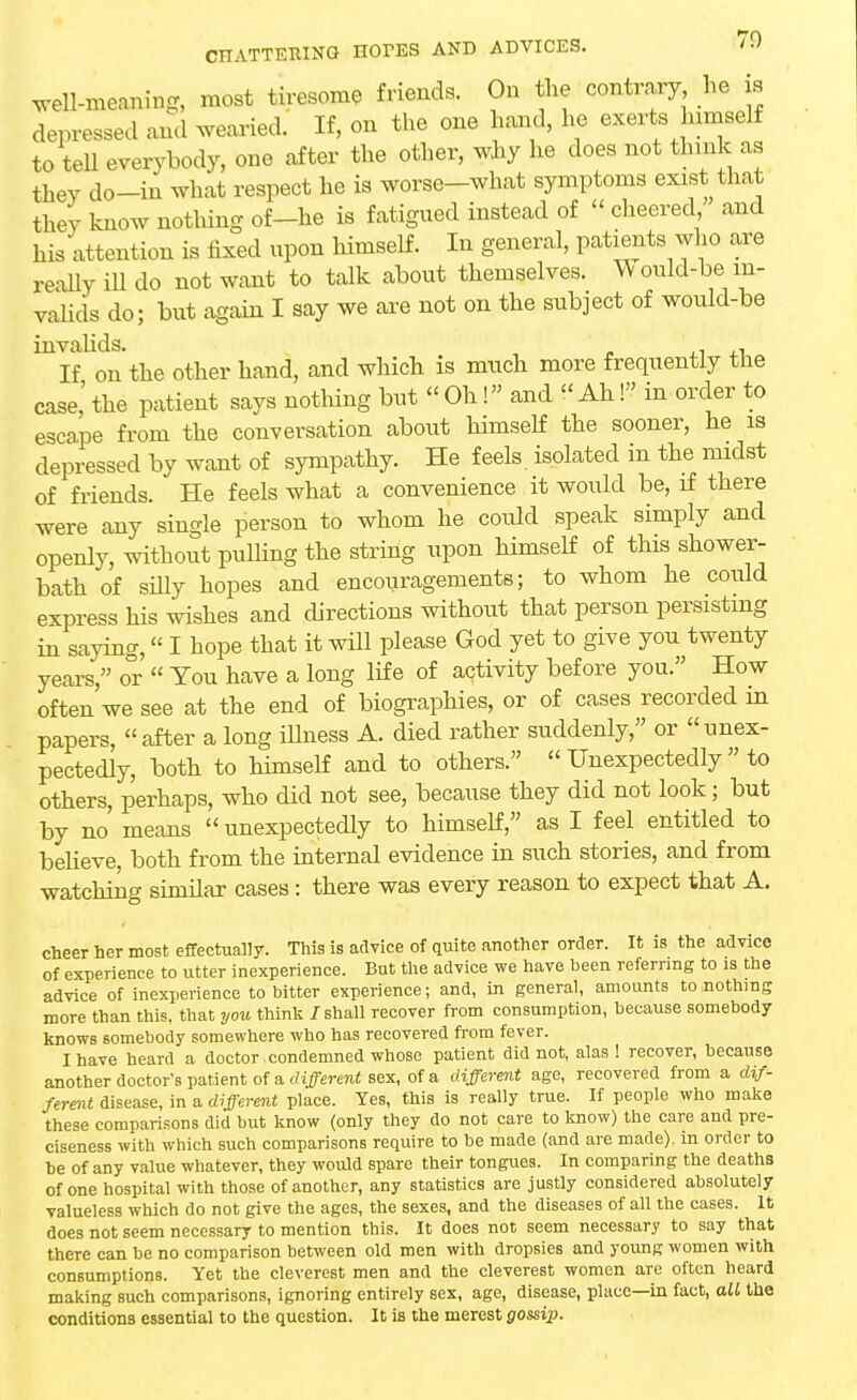 weU-meaning, most tiresome friends. On the contrary he is depressed and wearied. If, on the one hand, he exerts himself to tell everybody, one after the other, why he does not think as they do-in what respect he is worse-what symptoms exist that they know nothing of-he is fatigued instead of « cheered and his attention is fixed upon himself. In general, patients who are really ill do not want to talk about themselves. Would-be in- valids do; but again I say we are not on the subject of would-be invalids. t . If on the other hand, and which is much more frequently the case,'the patient says nothing but Oh! and Ah! in order to escape from the conversation about himself the sooner, he is depressed by want of sympathy. He feels, isolated in the midst of friends. He feels what a convenience it would be, if there were any single person to whom he could speak simply and openly, without pulling the string upon himself of this shower- bath of silly hopes and encouragements; to whom he could express his wishes and directions without that person persisting in saying, I hope that it will please God yet to give you twenty years, o°r  You have a long life of activity before you. How often we see at the end of biographies, or of cases recorded m papers, after a long illness A. died rather suddenly, or unex- pectedly, both to himself and to others.  Unexpectedly  to others, perhaps, who did not see, because they did not look; but by no means  unexpectedly to himself, as I feel entitled to believe, both from the internal evidence in such stories, and from watching similar cases: there was every reason to expect that A. cheer her most effectually. This is advice of quite another order. It is the advice of experience to utter inexperience. But the advice we have been referring to is the advice of inexperience to bitter experience; and, in general, amounts to nothing more than this, that you think / shall recover from consumption, because somebody knows somebody somewhere who has recovered from fever. I have heard a doctor condemned whoso patient did not, alas! recover, because another doctor's patient of a different sex, of a different age, recovered from a dif- ferent disease, in a different place. Yes, this is really true. If people who make these comparisons did but know (only they do not care to know) the care and pre- ciseness with which such comparisons require to be made (and are made), in order to be of any value whatever, they would spare their tongues. In comparing the deaths of one hospital with those of another, any statistics are justly considered absolutely valueless which do not give the ages, the sexes, and the diseases of all the cases. It does not seem necessary to mention this. It does not seem necessary to say that there can be no comparison between old men with dropsies and young women with consumptions. Yet the cleverest men and the cleverest women are often heard making such comparisons, ignoring entirely sex, age, disease, place—in fact, all the conditions essential to the question. It is the merest gossip.