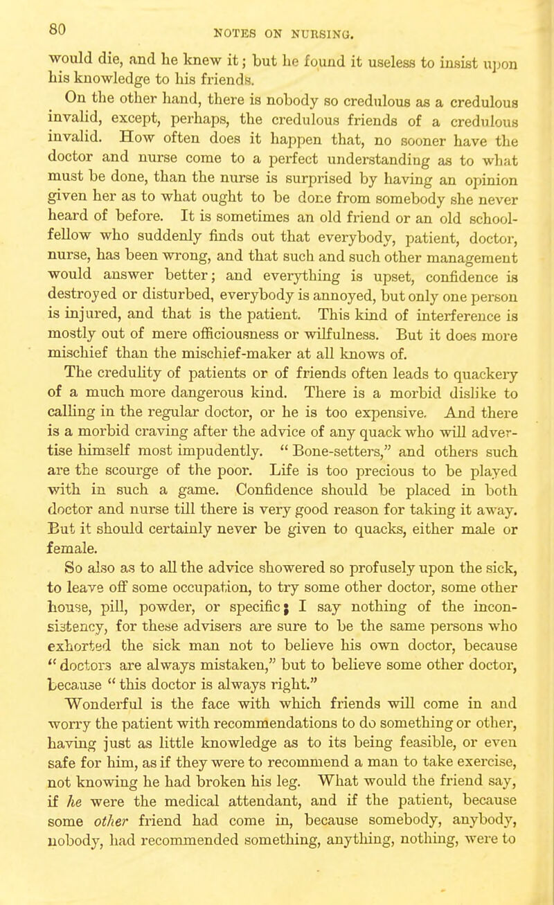 would die, and he knew it; but he found it useless to insist upon his knowledge to his friends. On the other hand, there is nobody so credulous as a credulous invalid, except, perhaps, the credulous friends of a credulous invalid. How often does it happen that, no sooner have the doctor and nurse come to a perfect understanding as to what must be done, than the nurse is surprised by having an opinion given her as to what ought to be done from somebody she never heard of before. It is sometimes an old friend or an old school- fellow who suddenly finds out that everybody, patient, doctor, nurse, has been wrong, and that such and such other management would answer better; and everything is upset, confidence is destroyed or disturbed, everybody is annoyed, but only one person is injured, and that is the patient. This kind of interference is mostly out of mere officiousness or wilfulness. But it does more mischief than the mischief-maker at all knows of. The credulity of patients or of friends often leads to quackeiy of a much more dangerous kind. There is a morbid dislike to calling in the regular doctor, or he is too expensive. And there is a morbid craving after the advice of any quack who will adver- tise himself most impudently.  Bone-setters, and others such are the scourge of the poor. Life is too precious to be played with in such a game. Confidence should be placed in both doctor and nurse till there is very good reason for taking it away. But it should certainly never be given to quacks, either male or female. So also as to all the advice showered so profusely upon the sick, to leave off some occupation, to try some other doctor, some other house, pill, powder, or specific; I say nothing of the incon- si3tency, for these advisers are sure to be the same persons who exhorted the sick man not to believe his own doctor, because  doctors are always mistaken, but to believe some other doctor, because  this doctor is always right. Wonderful is the face with which friends will come in and worry the patient with recommendations to do something or other, having just as little knowledge as to its being feasible, or even safe for him, as if they were to recommend a man to take exercise, not knowing he had broken his leg. What would the friend say, if he were the medical attendant, and if the patient, because some other friend had come in, because somebody, anybody, nobody, had recommended something, anything, nothing, were to