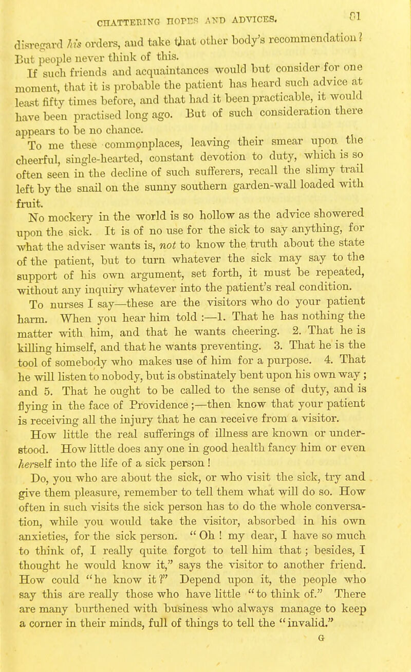 disregard Ms orders, and take that other body's recommendatiou ? But people never think of this. If such friends and acquaintances would but consider for one moment, that it is probable the patient has heard such advice at least fifty times before, and that had it been practicable, it would have been practised long ago. But of such consideration there appears to be no chance. To me these commonplaces, leaving their smear upon the cheerful, single-hearted, constant devotion to duty, which is so often seen in the decline of such sufferers, recall the slimy trail left by the snail on the sunny southern garden-wall loaded with fruit. No mockery in the world is so hollow as the advice showered upon the sick. It is of no use for the sick to say anything, for what the adviser wants is, not to know the, truth about the state of the patient, but to turn whatever the sick may say to the support of his own argument, set forth, it must be repeated, without any inquiry whatever into the patient's real condition. To nurses I say—these are the visitors who do your patient harm. When you hear him told :—1. That he has nothing the matter with him, and that he wants cheering. 2. That he is Trilling himself, and that he wants preventing. 3. That he is the tool of somebody who makes use of him for a purpose. 4. That he will listen to nobody, but is obstinately bent upon his own way; and 5. That he ought to be called to the sense of duty, and is flying in the face of Providence ;—then know that your patient is receiving all the injury that he can receive from a visitor. How little the real sufferings of illness are known or under- stood. How little does any one in good health fancy him or even Aerself into the life of a sick person ! Do, you who are about the sick, or who visit the sick, try and give them pleasure, remember to tell them what will do so. How often in such visits the sick person has to do the whole conversa- tion, while you woidd take the visitor, absorbed in his own anxieties, for the sick person.  Oh ! my dear, I have so much to think of, I really quite forgot to tell him that; besides, I thought he would know it, says the visitor to another friend. How could he know it? Depend upon it, the people who say this are really those who have little  to think of. There are many burthened with business who always manage to keep a corner in their minds, full of things to tell the  invalid. G