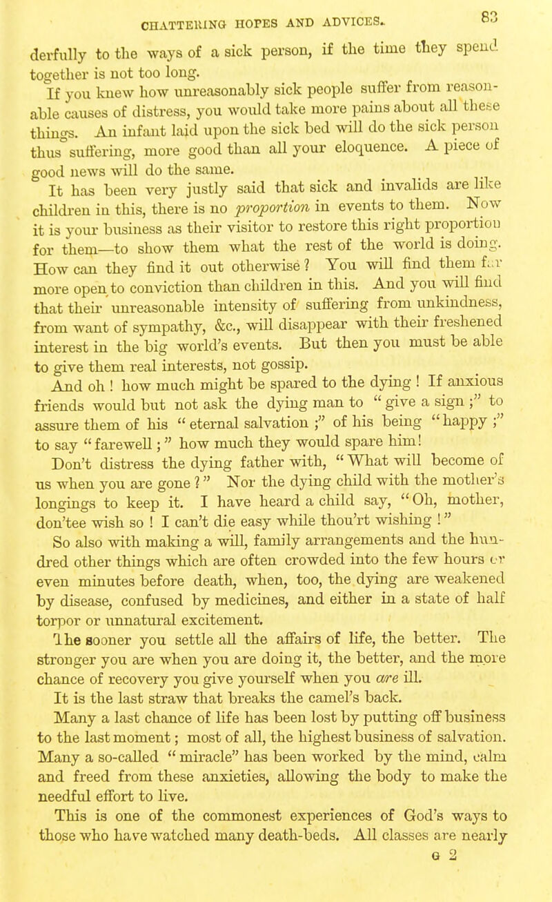 derfully to the ways of a sick person, if the time they spend together is not too long. If you knew how unreasonably sick people suffer from reason- able causes of distress, you woidd take more pains about all these things. An infant laid upon the sick bed will do the sick person thus° suffering, more good than all your eloquence. A piece of good news will do the same. It has been very justly said that sick and invalids are like children in this, there is no proportion in events to them. Now it is your business as their visitor to restore this right proportiou for them—to show them what the rest of the world is doing. How can they find it out otherwise ? You will find them fuv more open to conviction than children in this. And you will find that then- unreasonable intensity of suffering from unkindness, from want of sympathy, &c, will disappear with their freshened interest in the big world's events. But then you must be able to give them real interests, not gossip. And oh ! how much might be spared to the dying ! If anxious friends would but not ask the dying man to  give a sign f to assure them of his  eternal salvation of his being happy f to say farewell; how much they would spare him! Don't distress the dying father with,  What will become of us when you are gone 1 Nor the dying child with the mother's longings to keep it. I have heard a child say,  Oh, mother, don'tee wish so ! I can't die easy while thou'rt wishing ! So also with making a will, family arrangements and the hun- dred other things which are often crowded into the few hours el- even minutes before death, when, too, the dying are weakened by disease, confused by medicines, and either in a state of half torpor or unnatural excitement. Ihe sooner you settle all the affairs of life, the better. The stronger you are when you are doing it, the better, and the more chance of recovery you give yourself when you are ill. It is the last straw that breaks the camel's back. Many a last chance of life has been lost by putting off business to the last moment; most of all, the highest business of salvation. Many a so-called  miracle has been worked by the mind, calm and freed from these anxieties, allowing the body to make the needful effort to live. This is one of the commonest experiences of God's ways to those who have watched many death-beds. All classes are nearly e 2