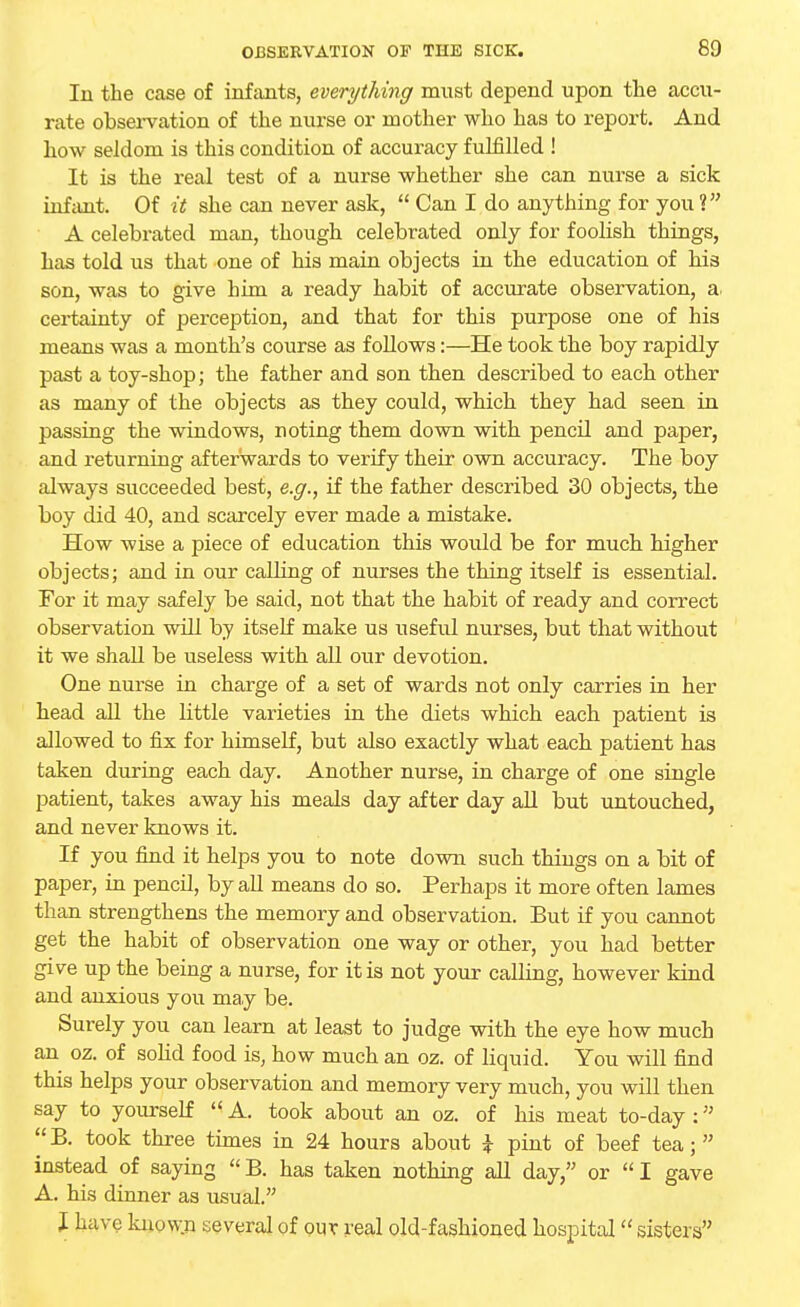 80 In the case of infants, everything must depend upon the accu- rate observation of the nurse or mother who has to report. And how seldom is this condition of accuracy fulfilled ! It is the real test of a nurse whether she can nurse a sick infant. Of it she can never ask,  Can I do anything for you V A celebrated man, though celebrated only for foolish things, has told us that one of his main objects in the education of his son, was to give him a ready habit of accurate observation, a. certainty of perception, and that for this purpose one of his means was a month's course as follows:—He took the boy rapidly past a toy-shop; the father and son then described to each other as many of the objects as they could, which they had seen in passing the windows, noting them down with pencil and paper, and returning afterwards to verify their own accuracy. The boy always succeeded best, e.g., if the father described 30 objects, the boy did 40, and scarcely ever made a mistake. How wise a piece of education this would be for much higher objects; and in our calling of nurses the thing itself is essential. For it may safely be said, not that the habit of ready and correct observation will by itself make us useful nurses, but that without it we shall be useless with all our devotion. One nurse in charge of a set of wards not only carries in her head all the little varieties in the diets which each patient is allowed to fix for himself, but also exactly what each patient has taken during each day. Another nurse, in charge of one single patient, takes away his meals day after day all but untouched, and never knows it. If you find it helps you to note down such things on a bit of paper, in pencil, by all means do so. Perhaps it more often lames than strengthens the memory and observation. But if you cannot get the habit of observation one way or other, you had better give up the being a nurse, for it is not your calling, however kind and anxious you may be. Surely you can learn at least to judge with the eye how much an oz. of solid food is, how much an oz. of liquid. You will find this helps your observation and memory very much, you will then say to yourself  A. took about an oz. of his meat to-day :,; B. took three times in 24 hours about \ pint of beef tea;  instead of saying  B. has taken nothing all day, or  I gave A. his dinner as usual. I have known several of our real old-fashioned hospital sisters