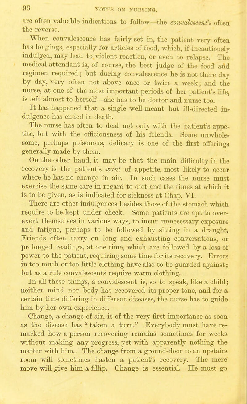 are often valuable indications to follow—the convalescent's often the reverse. When convalescence has fairly set in, the patient very often has longings, especially for articles of food, which, if incautiously indulged, may lead to violent reaction, or even to relapse. The medical attendant is, of course, the best judge of the food and regimen required; but during convalescence he is not there day by day, very often not above once or twice a week; and the nurse, at one of the most important periods of her patient's life, is left almost to herself—she has to be doctor and nurse too. It has happened that a single well-meant but ill-directed in- dulgence has ended in death. The nurse has often to deal not only with the patient's appe- tite, but with the officiousness of his friends. Some unwhole- some, perhaps poisonous, delicacy is one of the first offerings generally made by them. On the other hand, it may be that the main difficulty in the recovery is the patient's want of appetite, most likely to occur where he has no change in air. In such cases the nurse must exercise the same care in regard to diet and the times at which it is to be given, as is indicated for sickness at Ohap. VI. There are other indulgences besides those of the stomach which require to be kept under check. Some patients are apt to over- exert themselves in various ways, to incur unnecessary exposure and fatigue, perhaps to be followed by sitting in a draught. Friends often carry on long and exhausting conversations, or prolonged readings, at one time, which are followed by a loss of power to the patient, requiring some time for its recovery. Errors in too much or too little clothing have also to be guarded against; but as a rule convalescents require warm clothing. In all these things, a convalescent is, so to speak, like a child; neither mind nor body has recovered its proper tone, and for a certain time differing in different diseases, the nurse has to guide him by her own experience. Change, a change of air, is of the very first importance as soon as the disease has  taken a turn. Everybody must have re- marked how a person recovering remains sometimes for weeks without making any progress, yet with apparently nothing the matter with him. The change from a ground-floor to an upstairs room will sometimes hasten a patient's recovery. The mere move will give him a fillip. Change is essential. He must go