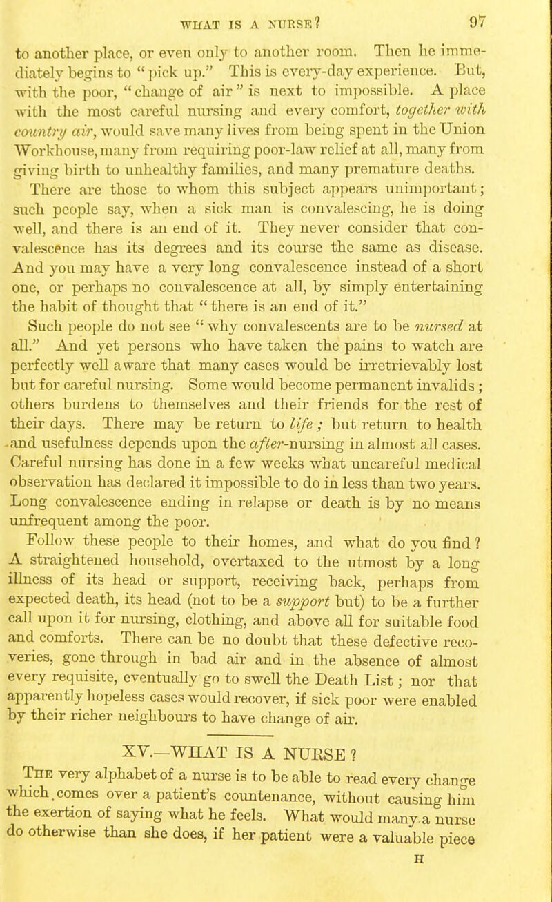 to another place, or even only to another room. Then he imme- diately begins to  pick up. This is every-day experience. But, with the poor,  change of air  is next to impossible. A place with the most careful nursing and every comfort, together with country air, would save many lives from being spent in the Union Workhouse, many from requiring poor-law relief at all, many from giving birth to unhealthy families, and many premature deaths. There are those to whom this subject appeal's unimportant; such people say, when a sick man is convalescing, he is doing well, and there is an end of it. They never consider that con- valescence has its degrees and its course the same as disease. And you may have a very long convalescence instead of a short one, or perhaps no convalescence at all, by simply entertaining the habit of thought that  there is an end of it. Such people do not see  why convalescents are to be nursed at all. And yet persons who have taken the pains to watch are perfectly well aware that many cases would be irretrievably lost but for careful nursing. Some would become permanent invalids ; others burdens to themselves and their friends for the rest of their days. There may be return to life ; but return to health -and usefulness depends upon the after-nursing in almost all cases. Careful nursing has done in a few weeks what uncareful medical observation has declared it impossible to do in less than two years. Long convalescence ending in relapse or death is by no means unfrequent among the poor. Follow these people to their homes, and what do you find ? A straightened household, overtaxed to the utmost by a long illness of its head or support, receiving back, perhaps from expected death, its head (not to be a support but) to be a further call upon it for nursing, clothing, and above all for suitable food and comforts. There can be no doubt that these defective reco- veries, gone through in bad air and in the absence of almost every requisite, eventually go to swell the Death List; nor that apparently hopeless cases would recover, if sick poor were enabled by their richer neighbours to have change of air. XV.—WHAT IS A NUESE ? The very alphabet of a nurse is to be able to read every change which.comes over a patient's countenance, without causing him the exertion of saying what he feels. What would many, a nurse do otherwise than she does, if her patient were a valuable piece H