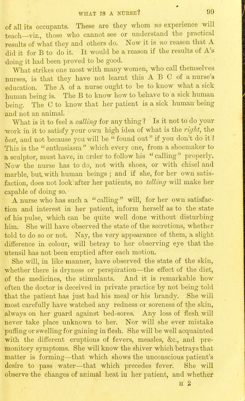 of all its occupants. These are they whom no experience will teach—viz., those who cannot see or understand the practical results of what they and others do. Now it is no reason that A did it for B to do it. It would be a reason if the results of A's doing it had been proved to be good. What strikes one most with many women, who call themselves nurses, is that they have not learnt this A B C of a nurse's education. The A of a nurse ought to be to know what a sick human being is. The B to know how to behave to a sick human being. The C to know that her patient is a sick human being and not an animal. What is it to feel a calling for any thing ? Is it not to do your work in it to satisfy your own high idea of what is the right, the best, and not because you will be  found out if you don't do it 1 This is the enthusiasm which every one, from a shoemaker to a sculptor, must have, in order to follow his  calling  properly. Now the nurse has to do, not with shoes, or with chisel and marble, but with human beings ; and if she, for her own satis- faction, does not look after her patients, no telling will make her capable of doing so. A nurse who has such a  calling  will, for her own satisfac- tion and interest in her patient, inform herself as to the state of his pulse, which can be quite well done without disturbing him. She will have observed the state of the secretions, whether told to do so or not. Nay, the very appearance of them, a slight difference in colour, will betray to her observing eye that the utensil has not been emptied after each motion. She will, in like manner, have observed the state of the skin, whether there is dryness or perspiration—the effect of the diet, of the medicines, the stimulants. And it is remarkable how often the doctor is deceived in private practice by not being told that the patient has just had his meal or his brandy. She will most carefully have watched any redness or soreness of the skin, always on her guard against bed-sores. Any loss of flesh will never take place unknown to her. Nor will she ever mistake puffing or swelling for gaining in flesh. She will be well acquainted with the different eruptions of fevers, measles, &c, and pre- monitory symptoms. She will know the shiver which betrays that matter is forming—that which shows the unconscious patient's desire to pass water—that which precedes fever. She will observe the changes of animal heat in her patient, and whether h 2