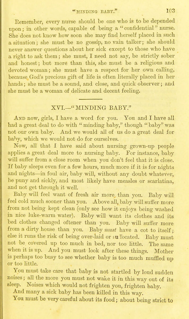 Remember, every nurse should be one who is to be depended upon; in other words, capable of being a  confidential nurse. She does not know how soon she may find herself placed in such a situation; she must be no gossip, no vain talker; she should never answer questions about her sick except to those who have a right to ask them; she must, I need not say, be strictly sober and honest; but more than this, she must be a religious and devoted woman; she must have a respect for her own calling, because God's precious gift of life is often literally placed in her hands; she must be a sound, and close, and quick observer; and she must be a woman of delicate and decent feeling. XVI.—MINDING BABY. And now, girls, I have a word for you. You and I have all had a great deal to do with  minding baby, though  baby was not our own baby. And we would all of us do a great deal for baby, which we would not do for ourselves. Now, all that I have said about nursing grown-up people applies a great deal more to nursing baby. For instance, baby will suffer from a close room when you don't feel that it is close. If baby sleeps even for a few hours, much more if it is for nights and nights—in foul air, baby will, without any doubt whatever, be puny and sickly, and most likely have measles or scarlatina, and not get through it well. Baby will feel want of fresh air more„ than you. Baby will feel cold much sooner than you. Above all, baby will suffer more from not being kept clean (only see how it enjoys being washed in nice hike-warm water). Baby will want its clothes and its bed clothes changed oftener than you. Baby will suffer more from a dirty house than you. Baby must have a cot to itself ; else it runs the risk of being over-laid or located. Baby must not be covered up too much in bed, nor too little. The same when it is up. And you must look after these things. Mother is perhaps too busy to see whether baby is too much muffled up or too little. You must take care that baby is not startled by loud sudden noises; all the more you must not wake it in this way out of its sleep. Noises which would not frighten you, frighten baby. And many a sick baby has been killed in this way. You must be very careful about its food; about being strict to
