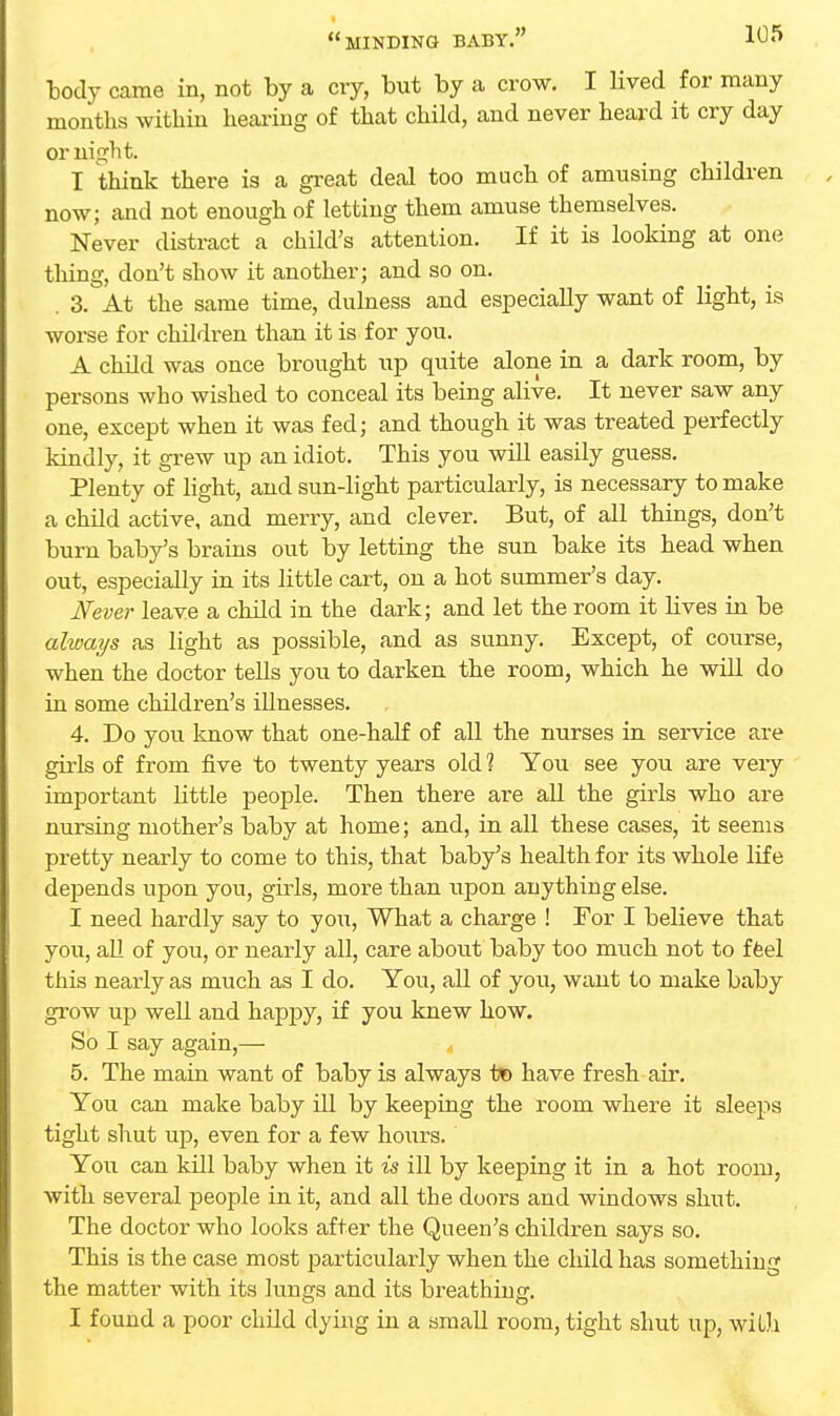 body came in, not by a cry, but by a crow. I lived for many months within hearing of that child, and never heard it cry day or ni<?ht. I think there is a great deal too much of amusing children now; and not enough of letting them amuse themselves. Never distract a child's attention. If it is looking at one thing, don't show it another; and so on. . 3. At the same time, dulness and especially want of light, is worse for children than it is for you. A child was once brought up quite alone in a dark room, by persons who wished to conceal its being alive. It never saw any one, except when it was fed; and though it was treated perfectly kindly, it grew up an idiot. This you will easily guess. Plenty of light, and sun-light particularly, is necessary to make a child active, and merry, and clever. But, of all things, don't burn baby's brains out by letting the sun bake its head when out, especially in its little cart, on a hot summer's day. Never leave a child in the dark; and let the room it lives in be always as light as possible, and as sunny. Except, of course, when the doctor tells you to darken the room, which he will do in some children's illnesses. 4. Do you know that one-half of all the nurses in service are girls of from five to twenty years old 1 You see you are very important little people. Then there are all the girls who are nursing mother's baby at home; and, in all these cases, it seems pretty nearly to come to this, that baby's health for its whole life dejDends upon you, girls, more than upon anything else. I need hardly say to you, What a charge ! For I believe that you, all of you, or nearly all, care about baby too much not to feel this nearly as much as I do. You, all of you, want to make baby grow up well and happy, if you knew how. So I say again,— 5. The main want of baby is always to have fresh air. You can make baby ill by keeping the room where it sleeps tight shut up, even for a few hours. You can kill baby when it is ill by keeping it in a hot room, with several people in it, and all the doors and windows shut. The doctor who looks after the Queen's children says so. This is the case most particularly when the child has something the matter with its lungs and its breathing. I found a poor child dying in a small room, tight shut up, with