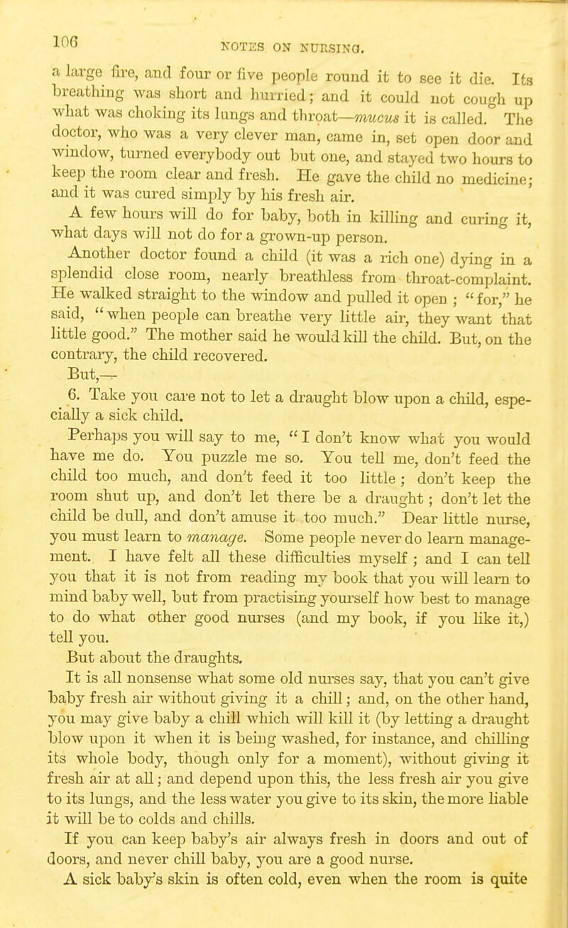 a large fire, and four or five people round it to see it die. Its breathing was short and hurried; and it could not cough up what was choking its lungs and throat—mucus it is called. The doctor, who was a very clever man, came in, set open door and window, turned everybody out but one, and stayed two hours to keep the room clear and fresh. He gave the child no medicine; and it was cured simply by his fresh air. A few hours will do for baby, both in killing and curing it, what days will not do for a grown-up person. Another doctor found a child (it was a rich one) dying in a splendid close room, nearly breathless from throat-complaint. He walked straight to the window and pulled it open ;  for, he said,  when people can breathe very little air, they want that little good. The mother said he would kill the child. But, on the contrary, the child recovered. But — 6. Take you care not to let a draught blow upon a child, espe- cially a sick child. Perhaps you will say to me,  I don't know what you would have me do. You puzzle me so. You tell me, don't feed the child too much, and don't feed it too little ; don't keep the room shut up, and don't let there be a draught; don't let the child be dull, and don't amuse it too much. Dear little nurse, you must learn to manage. Some people never do learn manage- ment. I have felt all these difficulties myself ; and I can tell you that it is not from reading my book that you will learn to mind baby well, but from practising yourself how best to manage to do what other good nurses (and my book, if you like it,) tell you. But about the draughts. It is all nonsense what some old nurses say, that you can't give baby fresh air without giving it a chill; and, on the other hand, you may give baby a chill which will kill it (by letting a draught blow upon it when it is being washed, for instance, and chilling its whole body, though only for a moment), without giving it fresh air at all; and depend upon this, the less fresh air you give to its lungs, and the less water you give to its skin, the more liable it will be to colds and chills. If you can keep baby's air always fresh in doors and out of doors, and never chill baby, you are a good nurse. A sick baby's skin is often cold, even when the room is quite