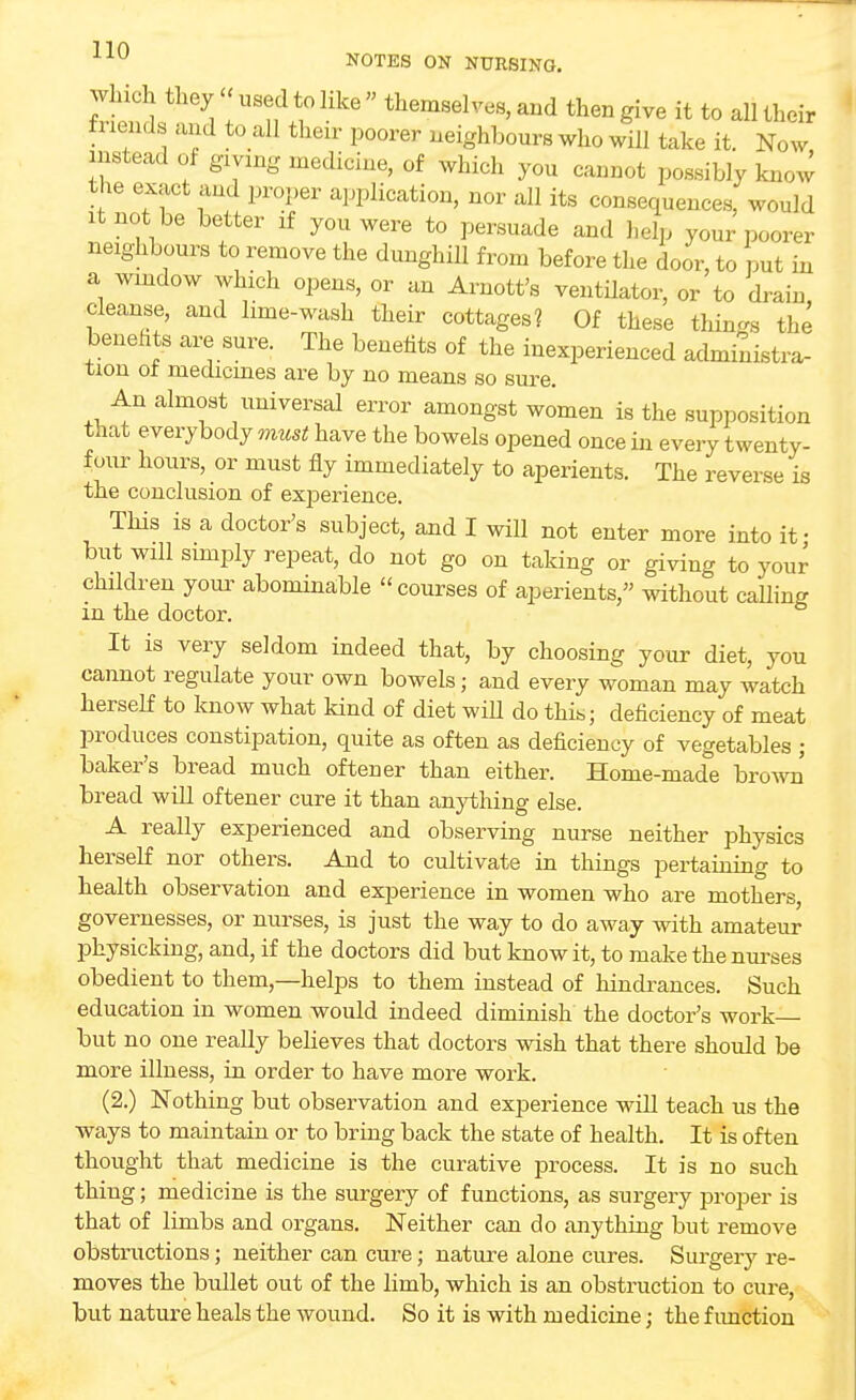 which they « used to like  themselves, and then give it to all their ti lends and to all their poorer neighbours who will take it. Now instead of giving medicine, of which yon cannot possibly know the exact and proper application, nor all its consequences, would it not be better if you were to persuade and help your poorer neighbours to remove the dunghill from before the door, to put in a window which opens, or an Amott's ventilator, or to drain cleanse, and lime-wash their cottages? Of these tilings the benefits are sure. The benefits of the inexperienced administra- tion or medicines are by no means so sure. An almost universal error amongst women is the supposition that everybody must have the bowels opened once in every twenty- four hours, or must fly immediately to aperients. The reverse is the conclusion of experience. This is a doctor's subject, and I will not enter more into it- but will simply repeat, do not go on taking or giving to your children your abominable courses of aperients, without calling in the doctor. It is very seldom indeed that, by choosing your diet, you cannot regulate your own bowels; and every woman may watch herself to know what kind of diet will do this; deficiency of meat produces constipation, quite as often as deficiency of vegetables ; baker's bread much oftener than either. Home-made brown bread will oftener cure it than anything else. A really experienced and observing nurse neither physics herself nor others. And to cultivate in things pertaining to health observation and experience in women who are mothers, governesses, or nurses, is just the way to do away with amateur physicking, and, if the doctors did but know it, to make the nurses obedient to them,—helps to them instead of hindrances. Such education in women would indeed diminish the doctor's work- but no one really believes that doctors wish that there should be more illness, in order to have more work. (2.) Nothing but observation and experience will teach us the ways to maintain or to bring back the state of health. It is often thought that medicine is the curative process. It is no such thing; medicine is the surgery of functions, as surgery proper is that of limbs and organs. Neither can do anything but remove obstructions; neither can cure; nature alone cures. Surgery re- moves the bullet out of the limb, which is an obstruction to cure, but nature heals the wound. So it is with medicine; the function