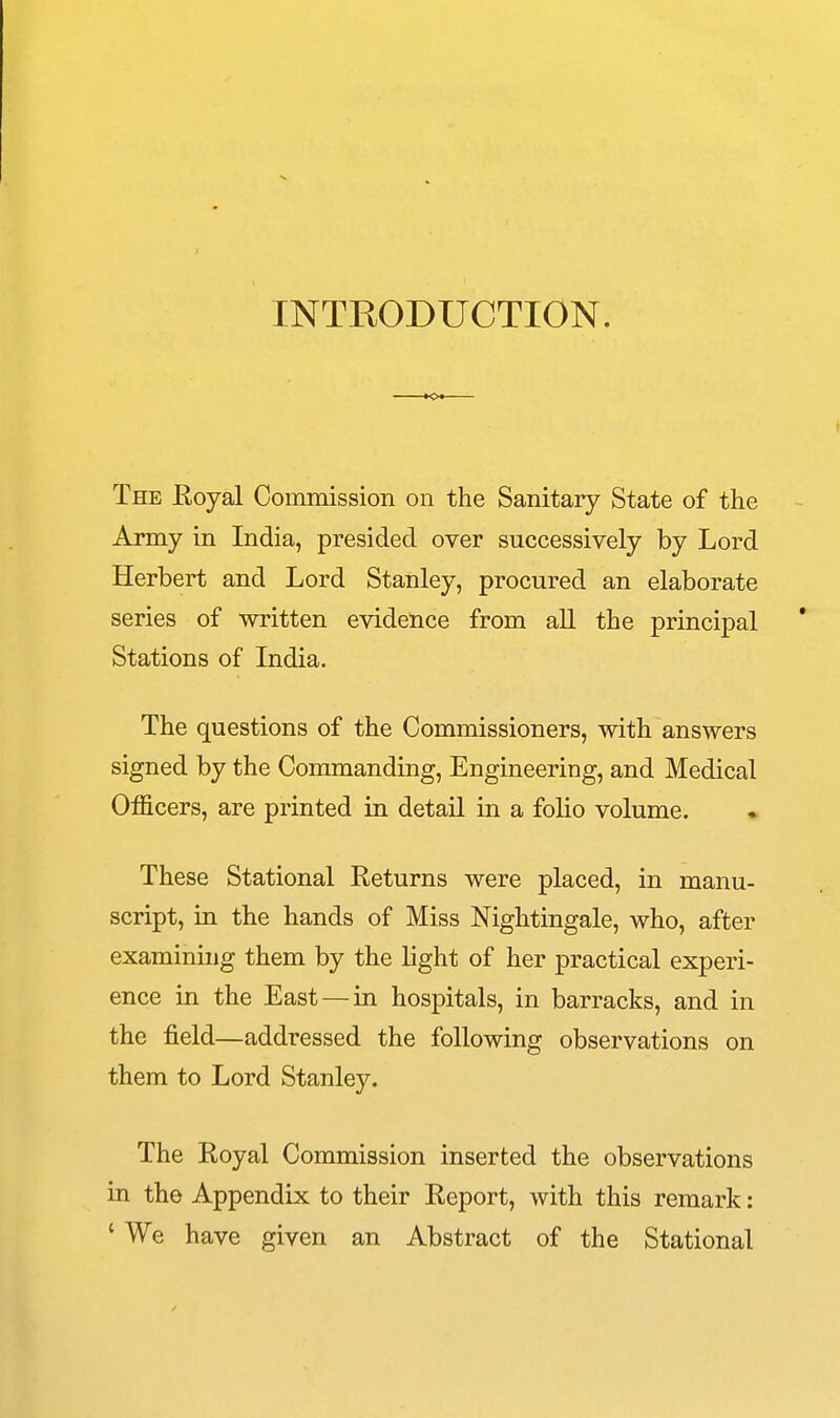 INTRODUCTION. The Royal Commission on the Sanitary State of the Army in India, presided over successively by Lord Herbert and Lord Stanley, procured an elaborate series of written evidence from aU the principal Stations of India. The questions of the Commissioners, with answers signed by the Commanding, Engineering, and Medical Officers, are printed in detail in a folio volume. These Stational Returns were placed, in manu- script, in the hands of Miss Nightingale, who, after examining them by the light of her practical experi- ence in the East — in hospitals, in barracks, and in the field—addressed the following observations on them to Lord Stanley. The Royal Commission inserted the observations in the Appendix to their Report, with this remark: ' We have given an Abstract of the Stational