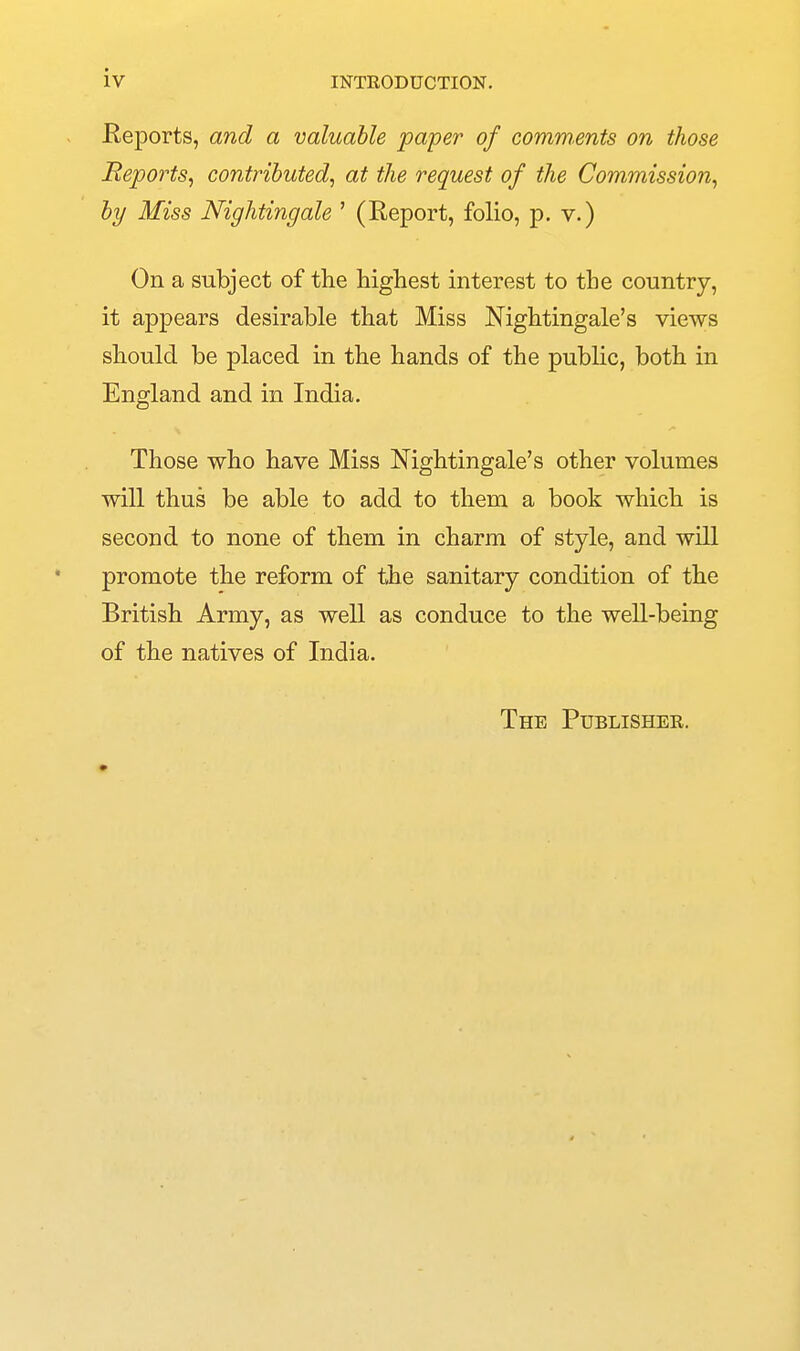 iv Reports, and a valuable paper of comm.ents on those Reports^ contributed^ at the request of the Commission^ by Miss Nightingale ' (Report, folio, p. v.) On a subject of the highest interest to the country, it appears desirable that Miss Nightingale's views should be placed in the hands of the public, both in England and in India. Those who have Miss Nightingale's other volumes will thus be able to add to them a book which is second to none of them in charm of style, and will promote the reform of the sanitary condition of the British Army, as well as conduce to the well-being of the natives of India. The Publisher.