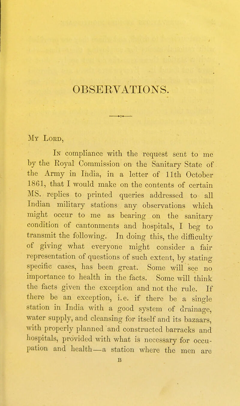 My Lord, In compliance with the request sent to me by the Eoyal Commission on the Sanitary State of the Army in India, in a letter of 11th October 1861, that I would make on the contents of certain MS. replies to printed queries addressed to all Indian military stations any observations which might occur to me as bearing on the sanitary condition of cantonments and hospitals, I beg to transmit the following. In doing this, the difficulty of giving what everyone might consider a fair representation of questions of such extent, by stating specific cases, has been great. Some will see no importance to health in the facts. Some will think the facts given the exception and not the rule. If there be an exception, i.e. if there be a single station in India with a good system of drainage, water supply, and cleansing for itself and its bazaars, with properly planned and constructed barracks and hospitals, provided with what is necessary for occu- pation and health—a station where the men are B