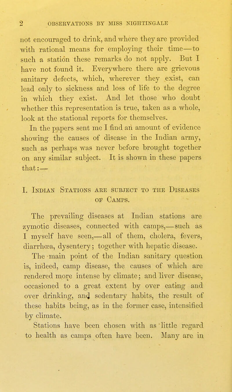 not encouraged to drink, and where they are provided with rational means for employing their time—to such a station these remarks do not apply. But I have not found it. Everywhere there are grievous sanitary defects, which, wherever they exist, can lead only to sickness and loss of life to the degree in which they exist. And let those who doubt whether this representation is true, taken as a whole, look at the stational reports for themselves. In the papers sent me I find ah amount of evidence showing the causes of disease in the Indian army, such as perhaps was never before brought together on any similar subject. It is shown in these papers that:— I, Indian Stations are subject to the Diseases OE Camps. The prevailing diseases at Indian stations are zymotic diseases, connected with camps,—such as I myself have seen,—all of them, cholera, fevers, diarrhoea, dysentery; together with hepatic disease. The main point of the Indian sanitary question is, indeed, camp disease, the causes of which are rendered more intense by climate; and liver disease, occasioned to a great extent by over eating and over drinking, an(J sedentary habits, the result of these habits being, as in the former case, intensified by climate. Stations have been chosen with as 'little regard to health as camps often have been. Man)'' are in