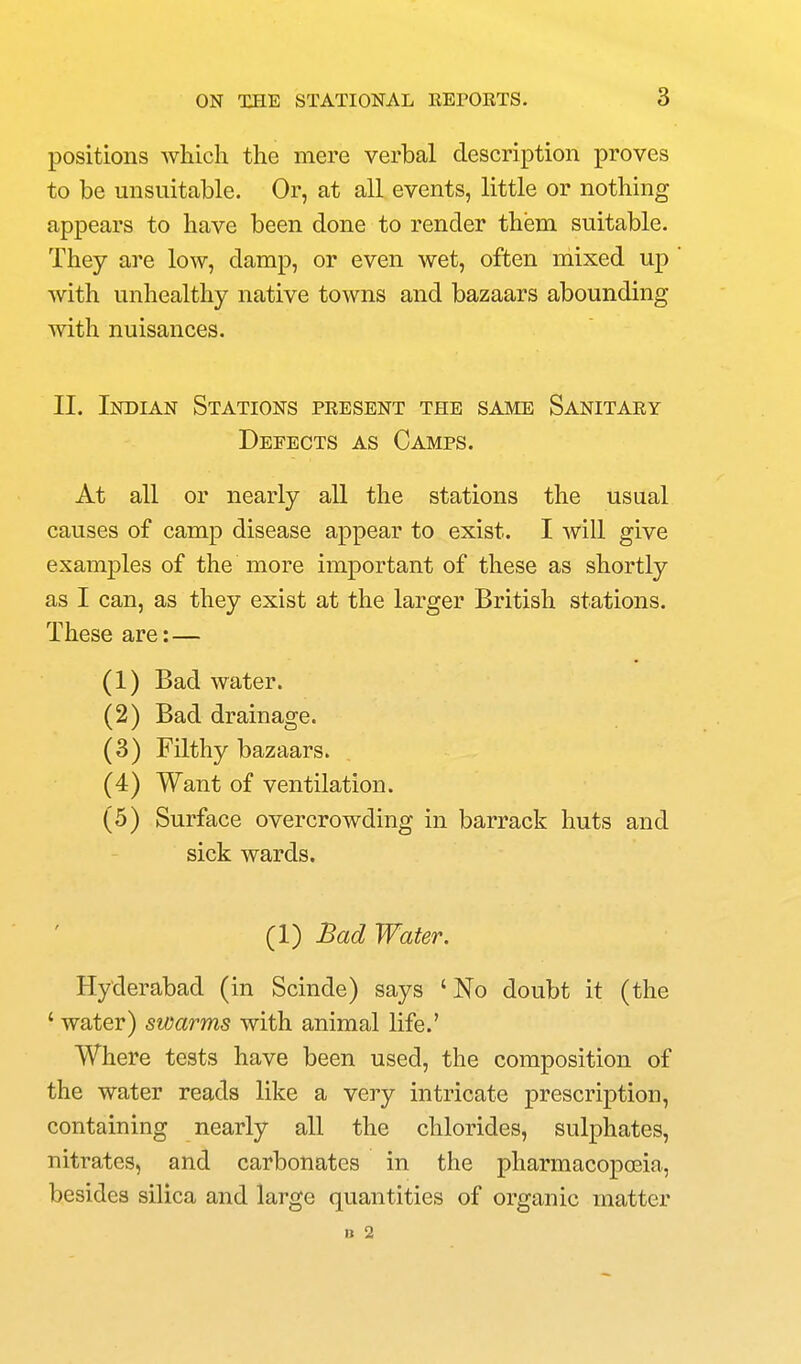 positions which the mere verbal description proves to be unsuitable. Or, at all events, little or nothing appears to have been done to render them suitable. They are low, damp, or even wet, often mixed up with unhealthy native towns and bazaars abounding with nuisances. II. Indian Stations present the same Sanitary Defects as Camps. At all or nearly all the stations the usual causes of camp disease appear to exist. I will give examples of the more important of these as shortly as I can, as they exist at the larger British stations. These are: — (1) Bad water. (2) Bad drainage. (3) Filthy bazaars. (4) Want of ventilation. (5) Surface overcrowding in barrack huts and sick wards. (1) Bad Water. Hyderabad (in Scinde) says 'No doubt it (the ' water) swarms with animal life.' Where tests have been used, the composition of the water reads like a very intricate prescription, containing nearly all the chlorides, sulphates, nitrates, and carbonates in the pharmacoj^cEia, besides silica and large quantities of organic matter n 2