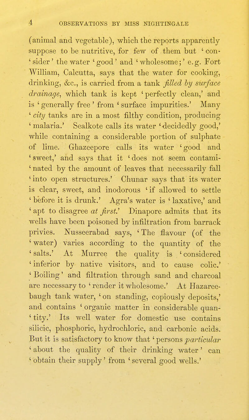 (animal and vegetable), which the reports apparently suppose to be nutritive, for few of them but ' con- ' sider' the water ' good' and ' wholesome;' e.g. Fort William, Calcutta, says that the water for cooking, drinking, &c., is carried from a tank jilled hy surface drainage^ which tank is kept 'perfectly clean,' and is ' generally free ' from ' surface impurities.' Many ' city tanks are in a most filthy condition, producing 'malaria.' Sealkote calls its water 'decidedly good,' while containing a considerable portion of sulphate of lime. Ghazeepore calls its water 'good and ' sweet,' and says that it ' does not seem contami- ' nated by the amount of leaves that necessarily fall ' into open structures.' Chunar says that its water is clear, sweet, and inodorous ' if allowed to settle ' before it is drunk.' Agra's water is ' laxative,' and ' apt to disagree at first.'' Dinapore admits that its wells have been poisoned by infiltration from barrack privies. Nusseerabad says, 'The flavour (of the 'water) varies according to the quantity of the ' salts.' At Murree the quality is ' considered 'inferior by native visitors, and to cause colic' ' Boiling' and filtration through sand and charcoal are necessary to 'render it wholesome.' At Hazaree- baugh tank water, ' on standing, copiously deposits,' and contains ' organic matter in considerable quan- ' tity.' Its well water for domestic use contains silicic, phosphoric, hydrochloric, and carbonic acids. But it is satisfactory to know that' persons particular ' about the quality of their drinking water' can ' obtain their supply' from 'several good wells.'