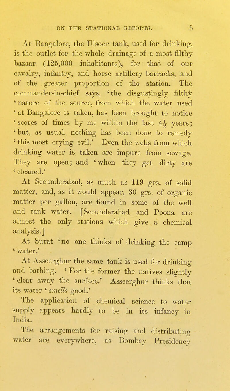 At Bangalore, the Ulsoor tank, used for drinking, is the outlet for the whole drainage of a most filthy- bazaar (125,000 inhabitants), for that of our cavalry, infantry, and horse artillery barracks, and of the greater proportion of the station. The commander-in-chief says, 'the disgustingly filthy ' nature of the source, from which the water used ' at Bangalore is taken, has been brought to notice ' scores of times by me within the last 4^ years; ' but, as usual, nothing has been done to remedy ' this most crying evil.' Even the wells from which drinking water is taken are impure from sewage. They are open; and 'when they get dirty are ' cleaned.' At Secunderabad, as much as 119 grs. of solid matter, and, as it would appear, 30 grs. of organic matter per gallon, are found in some of the well and tank water. [Secunderabad and Poona are almost the only stations which give a chemical analysis.] At Surat 'no one thinks of drinking the camp ' water.' At Asseerghur the same tank is used for drinking and bathing. ' For the former the natives slightly ' clear away the surface.' Asseerghur thinks that its water ' smells good.' The application of chemical science to water supply appears hardly to be in its infancy in India. The arrangements for raising and distributing water are everywhere, as Bombay Presidency