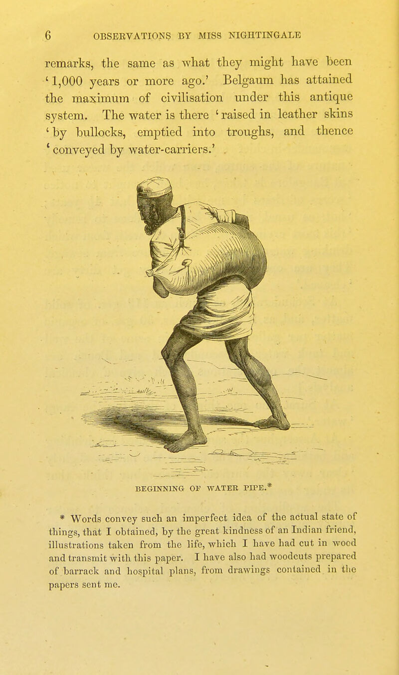 remarks, the same as what they might have been '1,000 years or more ago.' Belganm has attained the maximum of civilisation under this antique system. The water is there ' raised in leather skins ' by bullocks, emptied into troughs, and thence * conveyed by water-carriers.' . BEGINNING OF WATER PIPE.* * Words convey such an imperfect idea of the actual state of things, that I obtained, by the great kindness of an Indian friend, illustrations taken from the life, which I have had cut in wood and transmit with this paper. I have also had woodcuts prepared of barrack and hospital plans, from drawings contained in the papers sent me.