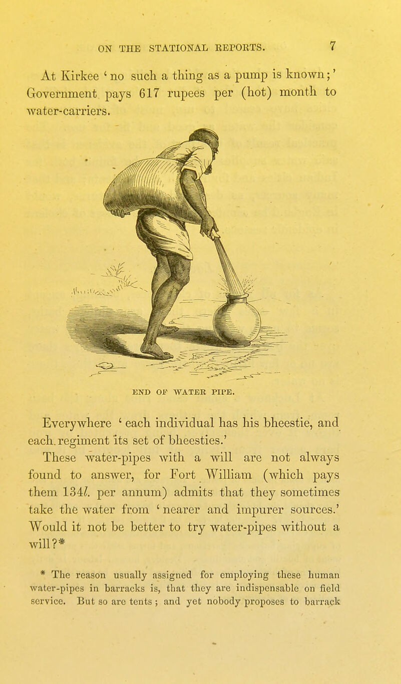 At Kirkee ' no such a thing as a pump is known;' Government pays 617 rupees per (hot) month to water-carriers. END OF WATER PIPE. Everywhere ' each individual has his bheestie, and each, regiment its set of bheesties.' These water-pipes with a will are not always found to answer, for Fort William (which pays them 134/. per annum) admits that they sometimes take the water from ' nearer and impurer sources.' Would it not be better to try water-pipes without a will?* * The reason usually assigned for employing these human water-pipes in barracks is, that they are indispensable on field service. But so are tents ; and yeb nobody proposes to barrack