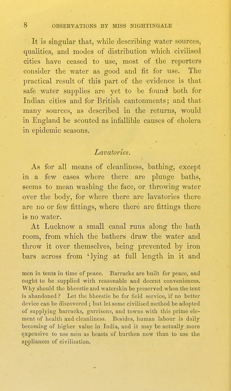 It is singular that, while describing water sources, qualities, and modes of distribution which civilised cities have ceased to use, most of the reporters consider the water as good and fit for use. The practical result of this part of the evidence is that safe water supplies are yet to be found both for Indian cities and for British cantonments; and that many sources, as described in the returns, would in England be scouted as infallible causes of cholera in epidemic seasons. Lavatories. As for all means of cleanliness, bathing, except in a few cases where there are plunge baths, seems to mean washing the face, or throwing water over the body, for where there are lavatories there are no or few fittings, where there are fittings there is no water. At Lucknow a small canal runs along the bath room, from which the bathers draw the water and throw it over themselves, being prevented by iron bars across from 'lying at full length in it and men in tents in time of peace. Barracks are built for peace, and ought to be supplied with reasonable and decent conveniences. Why should the bheestie and waterskin be preserved when the tent is abandoned ? Let the bheestie be for field service, if no better device can be discovered ; but let some civilised method be adopted of supplying barracks, garrisons, and towns with this prime ele- ment of health and cleanliness. Besides, human labour is daily becoming of higher value in India, and it may be actually more expensive to use men as beasts of burthen now than to use the appliances of civilisation.