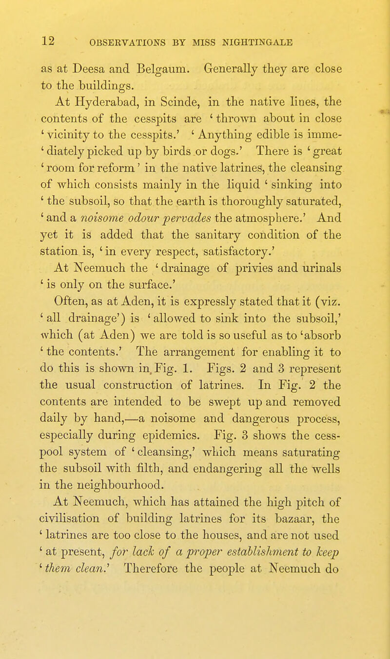 as at Deesa and Belgaum. Generally they are close to the buildings. At Hyderabad, in Scinde, in the native lines, the contents of the cesspits are ' thrown about in close ' vicinity to the cesspits.' ' Anything edible is imme- ' diately picked up by birds or dogs.' There is ' great ' room for reform' in the native latrines, the cleansing of which consists mainly in the liquid ' sinking into ' the subsoil, so that the earth is thoroughly saturated, ' and a noisome odour pervades the atmosphere.' And yet it is added that the sanitary condition of the station is, ' in every respect, satisfactory.' At Neemuch the ' drainage of privies and urinals ' is only on the surface.' Often, as at Aden, it is expressly stated that it (viz. 'all drainage') is 'allowed to sink into the subsoil,' which (at Aden) we are told is so useful as to 'absorb ' the contents.' The arrangement for enabling it to do this is showna in. Fig. 1. Figs. 2 and 3 represent the usual construction of latrines. In Fig. 2 the contents are intended to be swept up and removed daily by hand,—a noisome and dangerous process, especially during epidemics. Fig. 3 shows the cess- pool system of ' cleansing,' which means saturating the subsoil with filth, and endangering all the wells in the neighbourhood. At Neemuch, which has attained the high pitch of civilisation of building latrines for its bazaar, the ' latrines are too close to the houses, and are not used ' at present, for lack of a proper estahlishnent to keep ' them clean.'' Therefore the people at Neemuch do