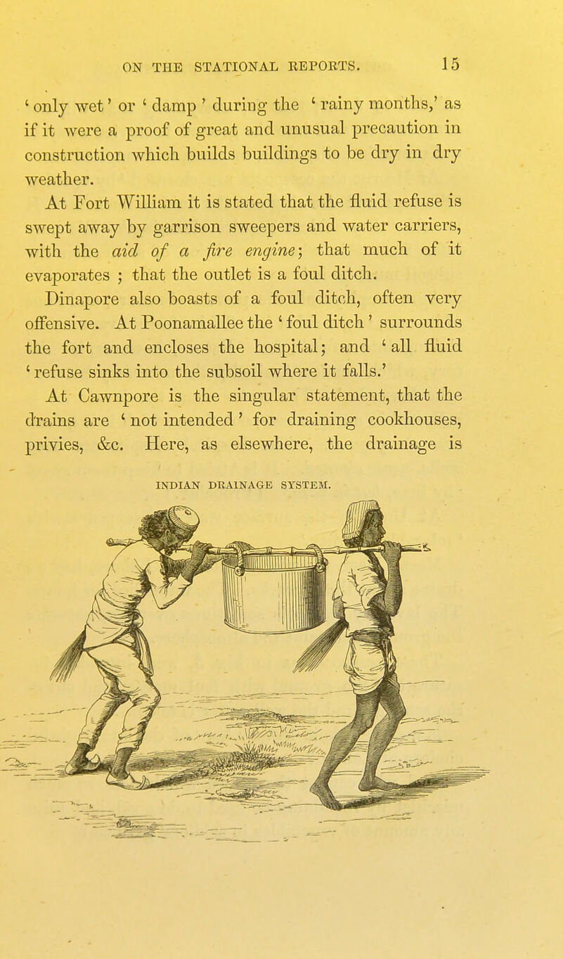 ' only wet' or ' damp ' during the ' rainy months,' aa if it were a proof of great and unusual precaution in construction which builds buildings to be dry in dry weather. At Fort William it is stated that the fluid refuse is swept away by garrison sweepers and water carriers, with the aid of a fire engine; that much of it evaporates ; that the outlet is a foul ditch. Dinapore also boasts of a foul ditch, often very offensive. At Poonamallee the ' foul ditch' surrounds the fort and encloses the hospital; and ' all fluid ' refuse sinks into the subsoil where it falls.' At Cawnpore is the singular statement, that the drains are ' not intended ' for draining cookhouses, privies, &c. Here, as elsewhere, the drainage is INDIAN DRAINAGE SYSTEM.