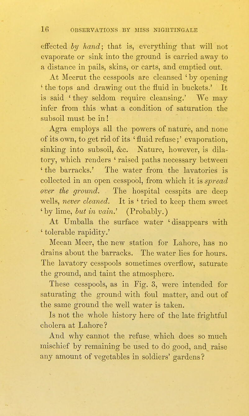 effected hy hand; that is, everything that will not evaporate or sink into the ground is carried away to a distance in pails, skins, or carts, and emptied out. At Meerut the cesspools are cleansed ' by opening ' the tops and drawing out the fluid in buckets.' It is said ' they seldom require cleansing.' We may infer from this what a condition of saturation the subsoil must be in! Agra employs all the powers of nature, and none of its own, to get rid of its ' fluid refuse;' evaporation, sinking into subsoil, &c. Nature, however, is dila- tory, which renders ' raised paths necessary between ' the barracks.' The water from the lavatories is collected in an open cesspool, from which it is spread over the ground. The hospital cesspits are deep wells, never cleaned. It is ' tried to keep them sweet ' by lime, but in vain.' (Probably.) At Umballa the surface water ' disappears with ' tolerable rapidity.' Meean Meer, the new station for Lahore, has no drains about the barracks. The water lies for hours. The lavatory cesspools sometimes overflow, saturate the ground, and taint the atmosphere. These cesspools, as in Fig. 3, were intended for saturating the ground with foul matter, and out of the same ground the well water is taken. Is not the whole history here of the late frightful cholera at Lahore? And why cannot the refuse, which does so much mischief by remaining be used to do good, and raise any amount of vegetables in soldiers' gardens ?