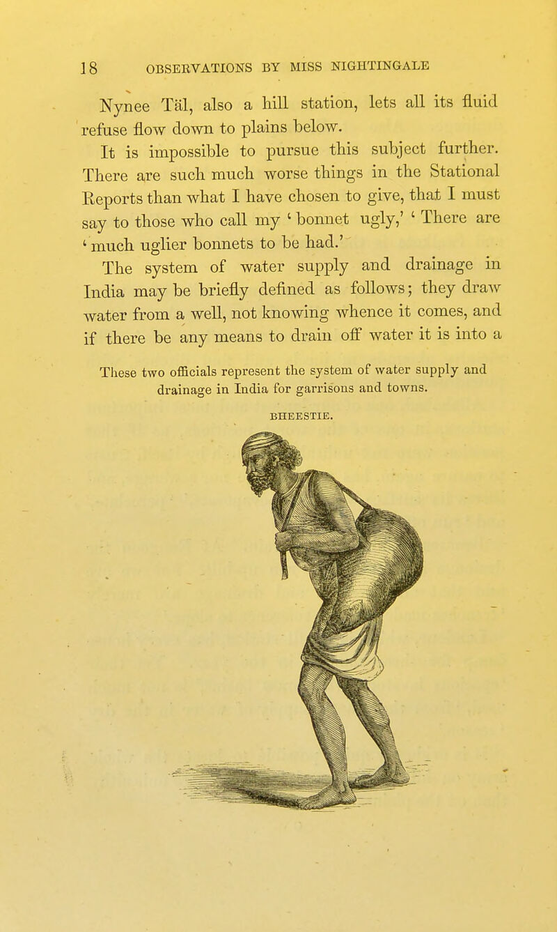Nynee Tal, also a hill station, lets all its fluid ' refuse flow down to plains below. It is impossible to pursue tbis subject further. There are such much worse things in the Stational Reports than what I have chosen to give, that I must say to those who call my ' bonnet ugly,' ' There are ' much uglier bonnets to be had.' The system of water supply and drainage in India may be briefly defined as follows; they draw water from a well, not knowing whence it comes, and if there be any means to drain off water it is into a These two officials represent the system of water supply and drainage in India for garrisons and towns. BHEESTIE.