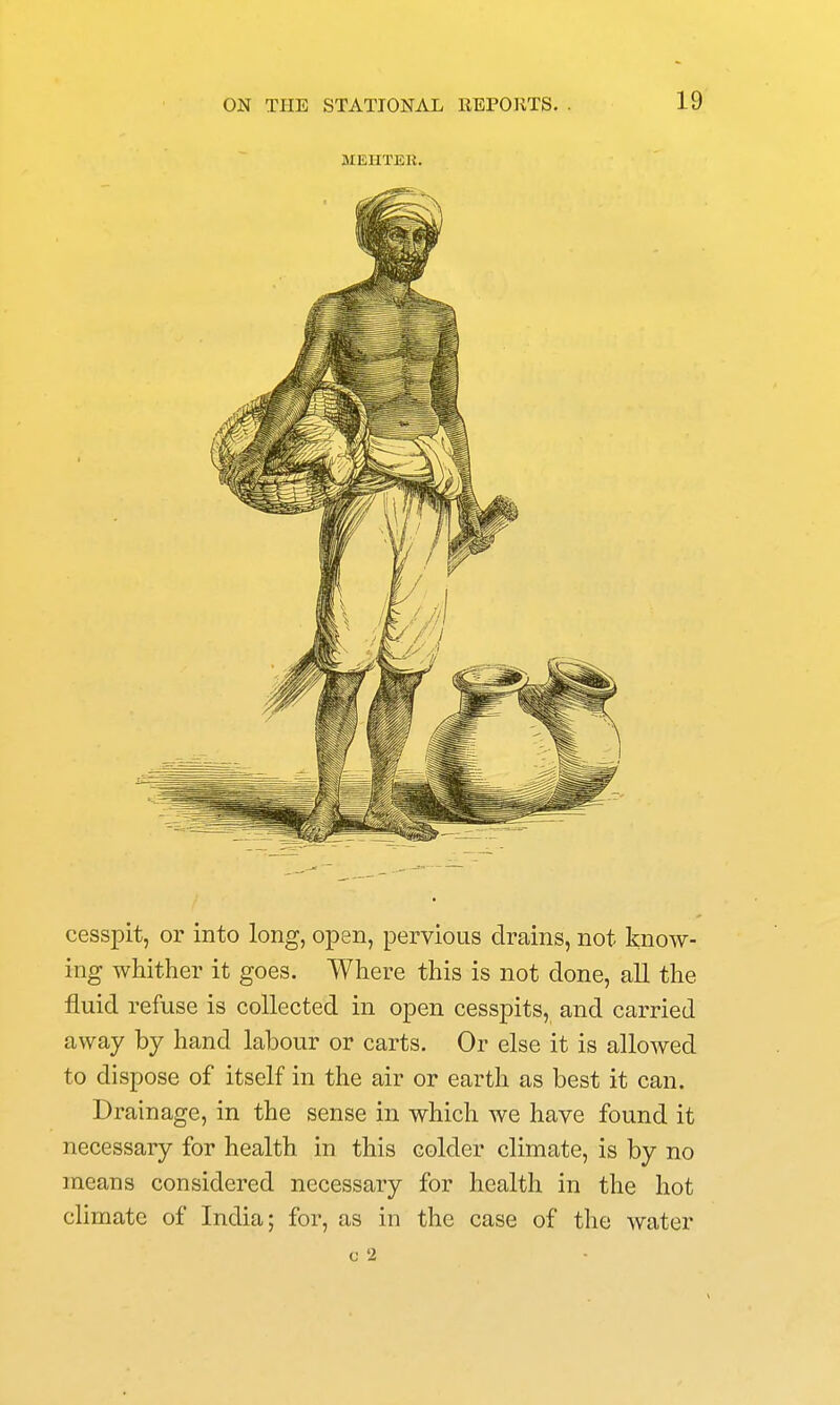 MEHTER. cesspit, or into long, open, pervious drains, not know- ing whither it goes. Where this is not done, all the fluid refuse is collected in open cesspits, and carried away by hand labour or carts. Or else it is allowed to dispose of itself in the air or earth as best it can. Drainage, in the sense in which we have found it necessary for health in this colder climate, is by no means considered necessary for health in the hot climate of India; for, as in the case of the water c 2