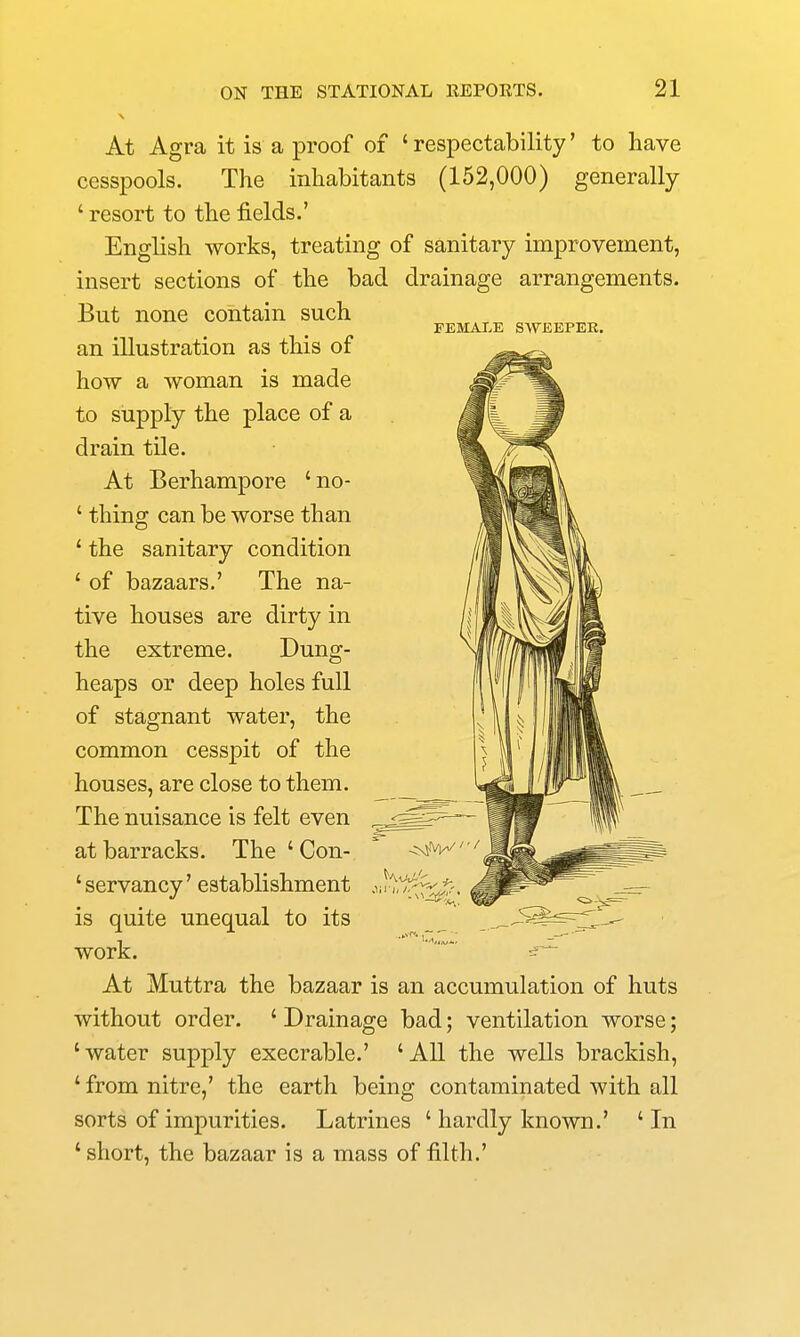 FEMALE SWEEPER. At Agra it is a proof of 'respectability' to have cesspools. The inhabitants (152,000) generally ' resort to the fields.' English works, treating of sanitary improvement, insert sections of the bad drainage arrangements. But none contain such an illustration as this of how a woman is made to supply the place of a drain tile. At Berhampore 'no- ' thing can be worse than ' the sanitary condition ' of bazaars.' The na- tive houses are dirty in the extreme. Dung- heaps or deep holes full of stagnant water, the common cesspit of the houses, are close to them. The nuisance is felt even at barracks. The ' Con- 'servancy' establishment is quite unequal to its work. At Muttra the bazaar is an accumulation of huts without order. ' Drainage bad; ventilation worse; 'water supply execrable.' 'AH the wells brackish, ' from nitre,' the earth being contaminated with all sorts of impurities. Latrines ' hardly known.' 'In ' short, the bazaar is a mass of filth.'